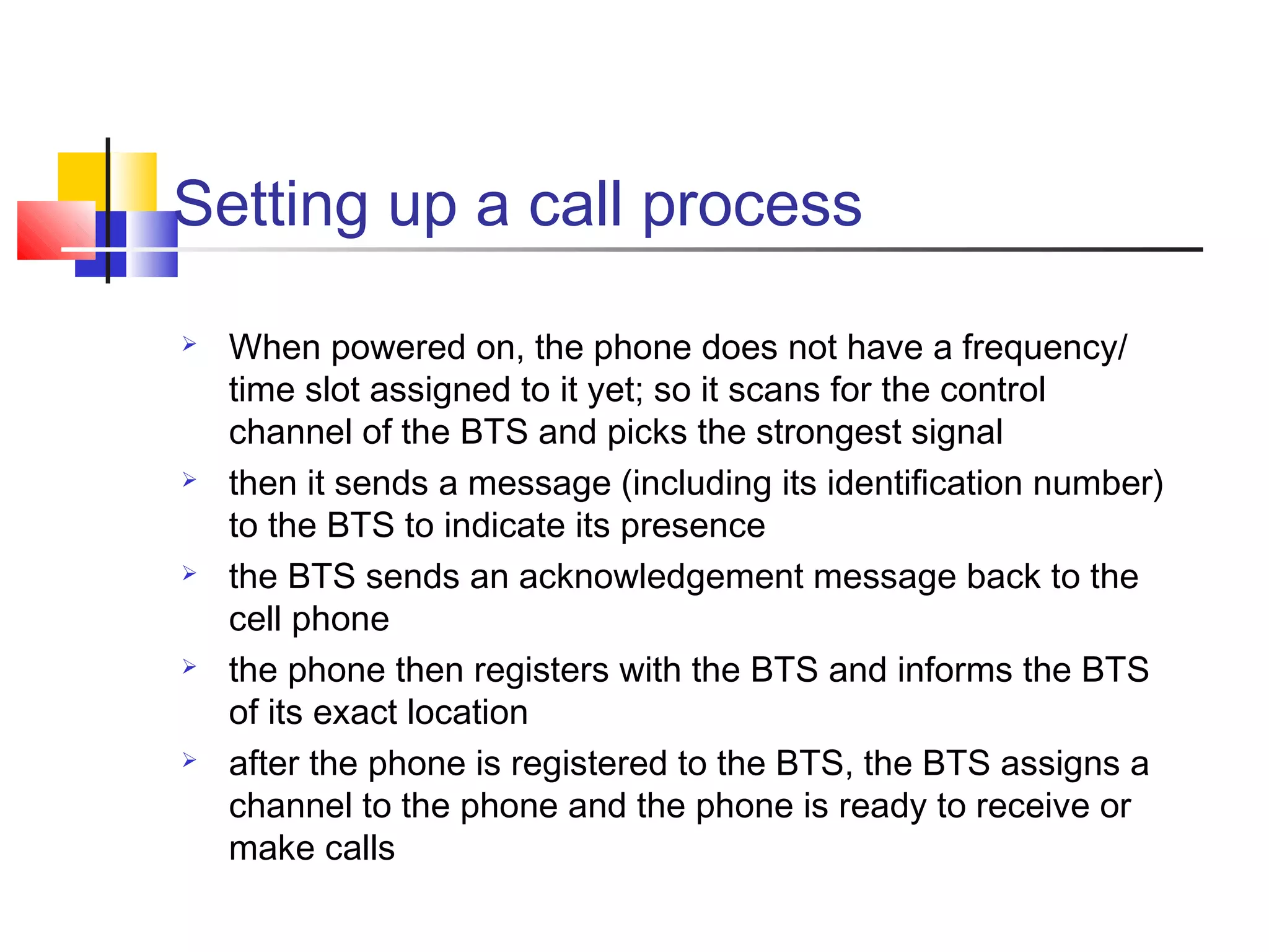 Setting up a call process
 When powered on, the phone does not have a frequency/
time slot assigned to it yet; so it scans for the control
channel of the BTS and picks the strongest signal
 then it sends a message (including its identification number)
to the BTS to indicate its presence
 the BTS sends an acknowledgement message back to the
cell phone
 the phone then registers with the BTS and informs the BTS
of its exact location
 after the phone is registered to the BTS, the BTS assigns a
channel to the phone and the phone is ready to receive or
make calls
 