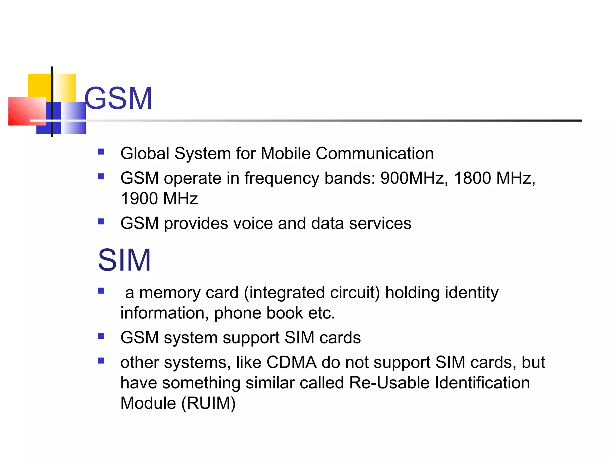 GSM
 Global System for Mobile Communication
 GSM operate in frequency bands: 900MHz, 1800 MHz,
1900 MHz
 GSM provides voice and data services
SIM
 a memory card (integrated circuit) holding identity
information, phone book etc.
 GSM system support SIM cards
 other systems, like CDMA do not support SIM cards, but
have something similar called Re-Usable Identification
Module (RUIM)
 