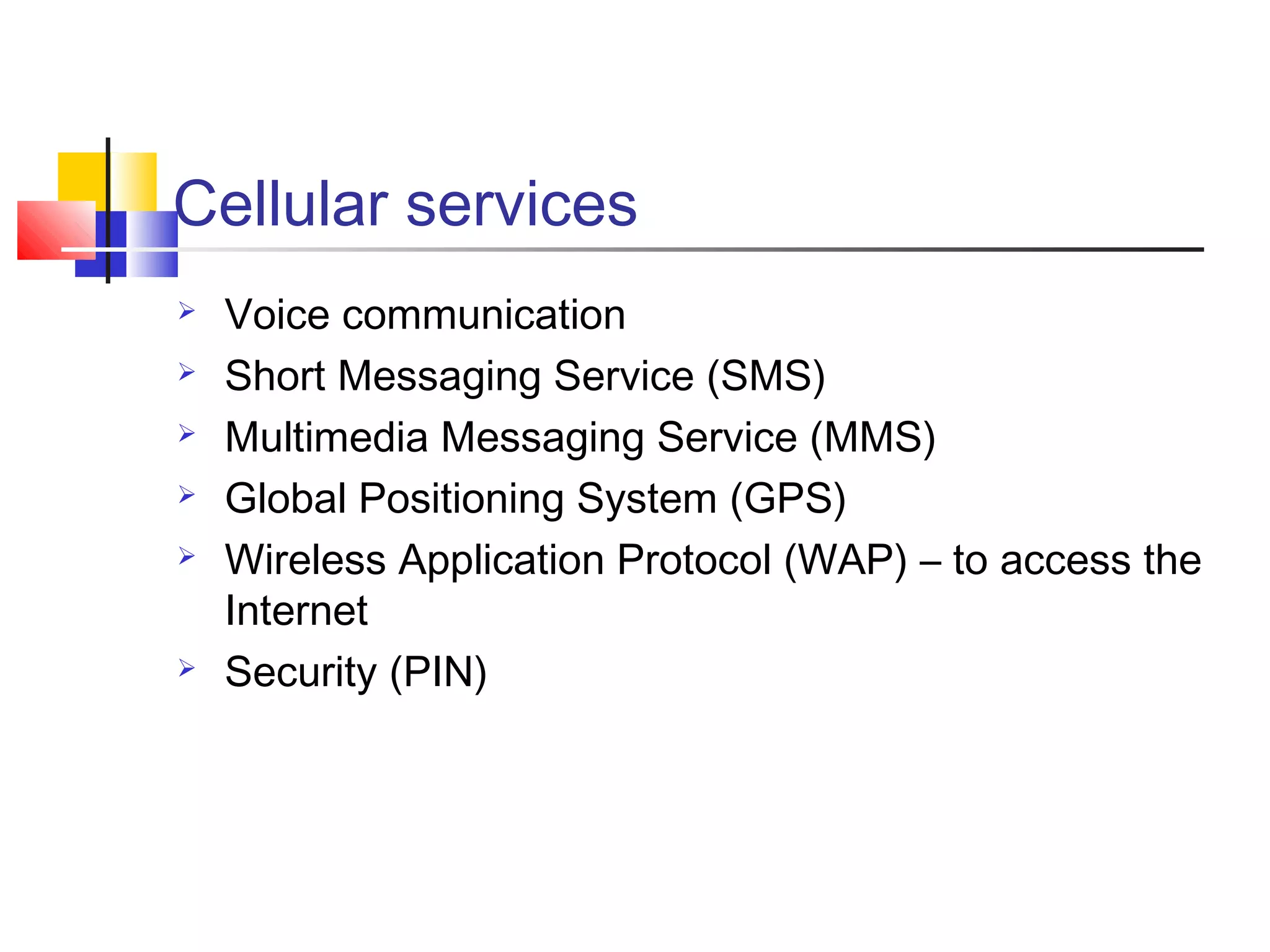 Cellular services
 Voice communication
 Short Messaging Service (SMS)
 Multimedia Messaging Service (MMS)
 Global Positioning System (GPS)
 Wireless Application Protocol (WAP) – to access the
Internet
 Security (PIN)
 
