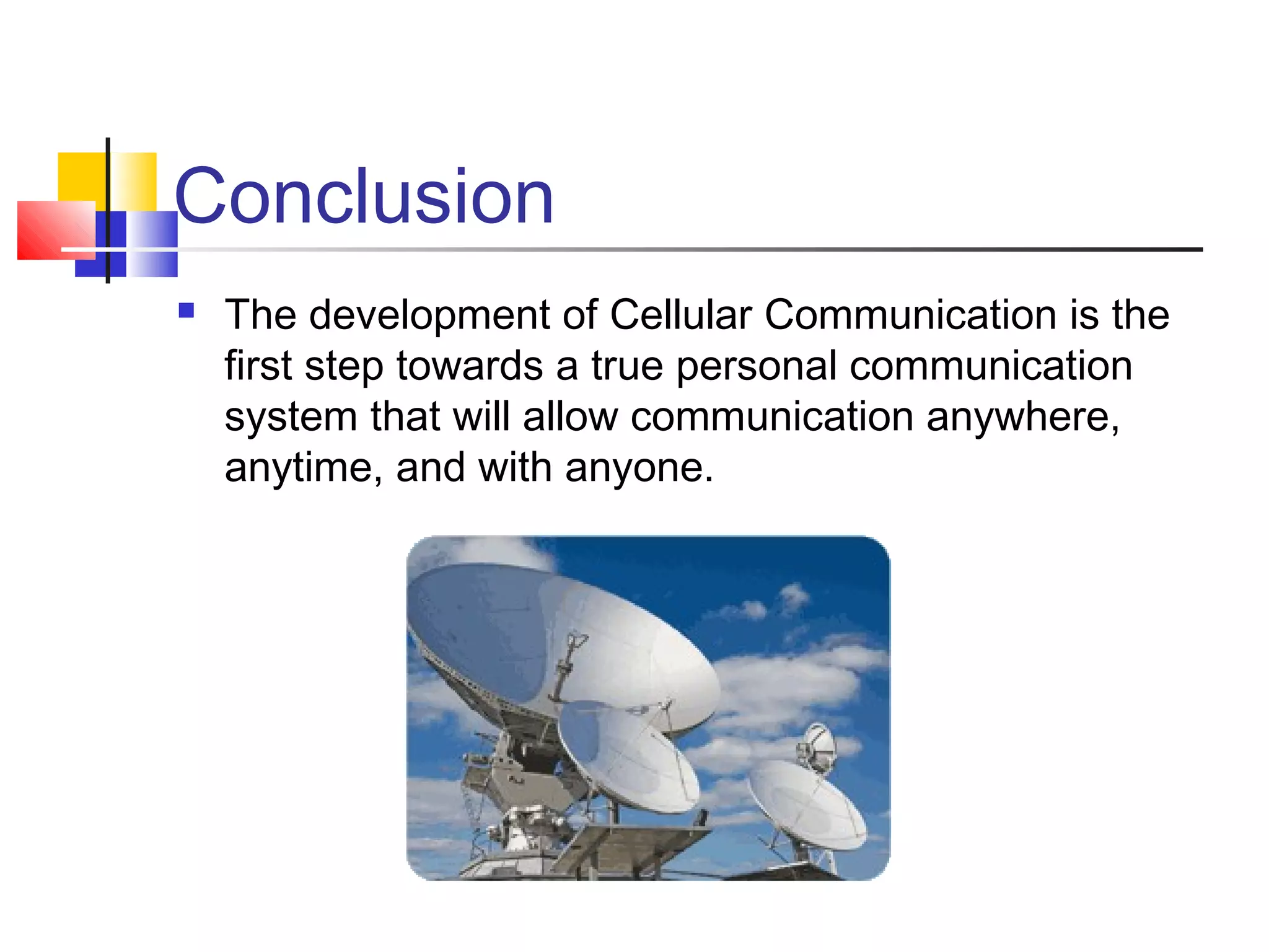 Conclusion
 The development of Cellular Communication is the
first step towards a true personal communication
system that will allow communication anywhere,
anytime, and with anyone.
 