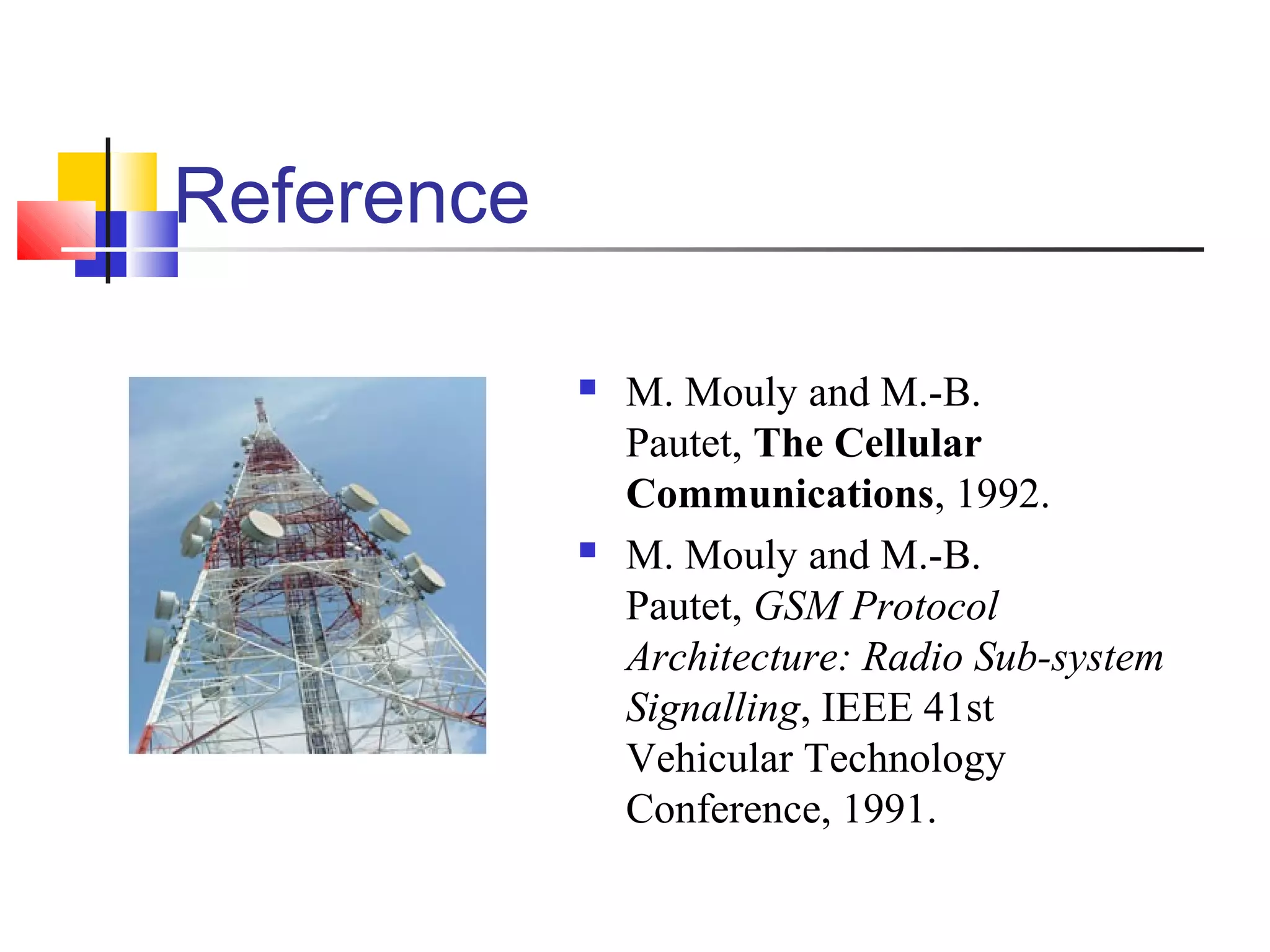 Reference
 M. Mouly and M.-B.
Pautet, The Cellular
Communications, 1992.
 M. Mouly and M.-B.
Pautet, GSM Protocol
Architecture: Radio Sub-system
Signalling, IEEE 41st
Vehicular Technology
Conference, 1991.
 