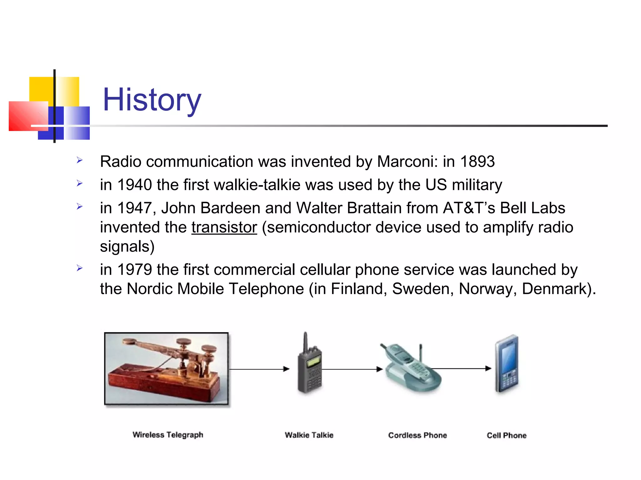 History
 Radio communication was invented by Marconi: in 1893
 in 1940 the first walkie-talkie was used by the US military
 in 1947, John Bardeen and Walter Brattain from AT&T’s Bell Labs
invented the transistor (semiconductor device used to amplify radio
signals)
 in 1979 the first commercial cellular phone service was launched by
the Nordic Mobile Telephone (in Finland, Sweden, Norway, Denmark).
 