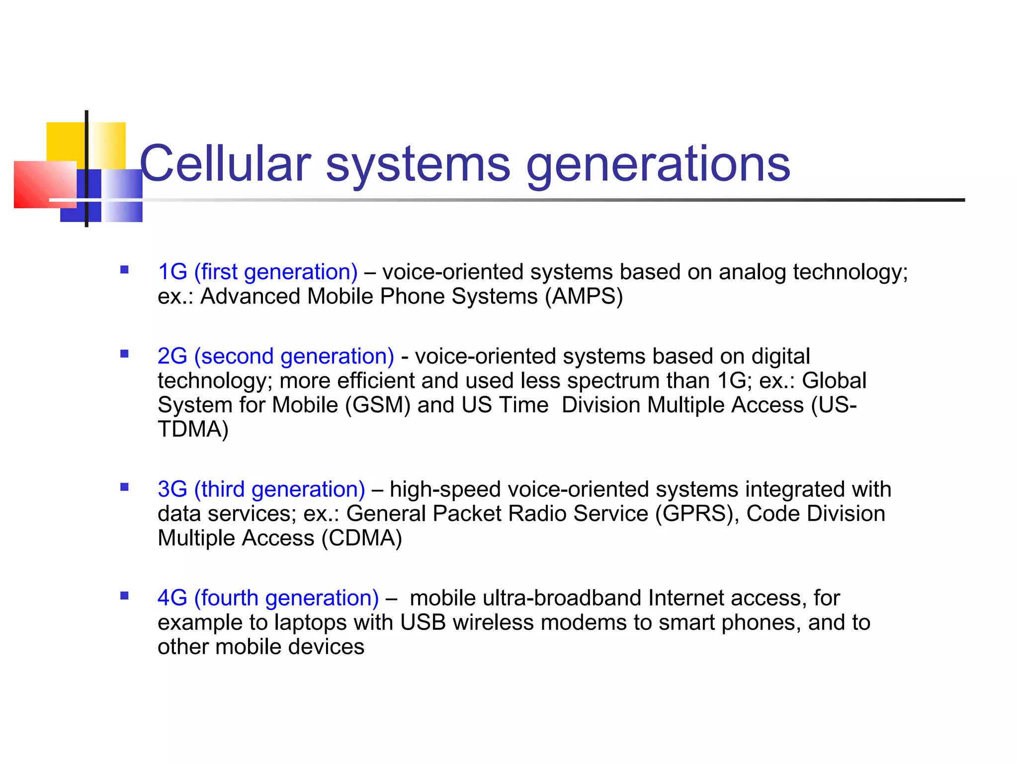 Cellular systems generations
 1G (first generation) – voice-oriented systems based on analog technology;
ex.: Advanced Mobile Phone Systems (AMPS)
 2G (second generation) - voice-oriented systems based on digital
technology; more efficient and used less spectrum than 1G; ex.: Global
System for Mobile (GSM) and US Time Division Multiple Access (US-
TDMA)
 3G (third generation) – high-speed voice-oriented systems integrated with
data services; ex.: General Packet Radio Service (GPRS), Code Division
Multiple Access (CDMA)
 4G (fourth generation) – mobile ultra-broadband Internet access, for
example to laptops with USB wireless modems to smart phones, and to
other mobile devices
 