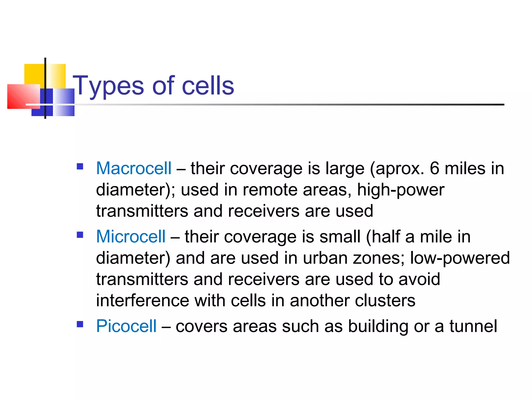 Types of cells
 Macrocell – their coverage is large (aprox. 6 miles in
diameter); used in remote areas, high-power
transmitters and receivers are used
 Microcell – their coverage is small (half a mile in
diameter) and are used in urban zones; low-powered
transmitters and receivers are used to avoid
interference with cells in another clusters
 Picocell – covers areas such as building or a tunnel
 