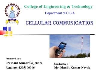 CELLULAR COMMUNICATION
Prepared by :
Prashant Kumar Gajendra
Regd no.-1305106016
College of Engineering & Technology
Department of C.S.A
Guided by :
Mr. Manjit Kumar Nayak
 