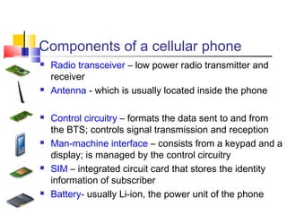 Components of a cellular phone
 Radio transceiver – low power radio transmitter and
receiver
 Antenna - which is usually located inside the phone
 Control circuitry – formats the data sent to and from
the BTS; controls signal transmission and reception
 Man-machine interface – consists from a keypad and a
display; is managed by the control circuitry
 SIM – integrated circuit card that stores the identity
information of subscriber
 Battery- usually Li-ion, the power unit of the phone
 