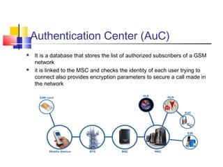 Authentication Center (AuC)
 It is a database that stores the list of authorized subscribers of a GSM
network
 it is linked to the MSC and checks the identity of each user trying to
connect also provides encryption parameters to secure a call made in
the network
 