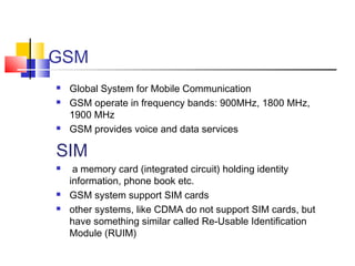 GSM
 Global System for Mobile Communication
 GSM operate in frequency bands: 900MHz, 1800 MHz,
1900 MHz
 GSM provides voice and data services
SIM
 a memory card (integrated circuit) holding identity
information, phone book etc.
 GSM system support SIM cards
 other systems, like CDMA do not support SIM cards, but
have something similar called Re-Usable Identification
Module (RUIM)
 