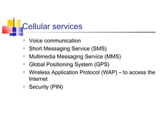 Cellular services
 Voice communication
 Short Messaging Service (SMS)
 Multimedia Messaging Service (MMS)
 Global Positioning System (GPS)
 Wireless Application Protocol (WAP) – to access the
Internet
 Security (PIN)
 