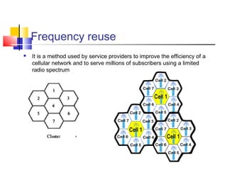 Frequency reuse
 It is a method used by service providers to improve the efficiency of a
cellular network and to serve millions of subscribers using a limited
radio spectrum
 