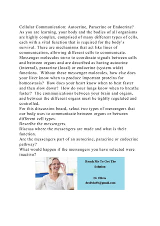 Cellular Communication: Autocrine, Paracrine or Endocrine?
As you are learning, your body and the bodies of all organisms
are highly complex, comprised of many different types of cells,
each with a vital function that is required for the body’s
survival. There are mechanisms that act like lines of
communication, allowing different cells to communicate.
Messenger molecules serve to coordinate signals between cells
and between organs and are described as having autocrine
(internal), paracrine (local) or endocrine (system-wide)
functions. Without these messenger molecules, how else does
your liver know when to produce important proteins for
homeostasis? How does your heart know when to beat faster
and then slow down? How do your lungs know when to breathe
faster? The communications between your brain and organs,
and between the different organs must be tightly regulated and
controlled.
For this discussion board, select two types of messengers that
our body uses to communicate between organs or between
different cell types.
Describe the messengers.
Discuss where the messengers are made and what is their
function.
Are the messengers part of an autocrine, paracrine or endocrine
pathway?
What would happen if the messengers you have selected were
inactive?
 