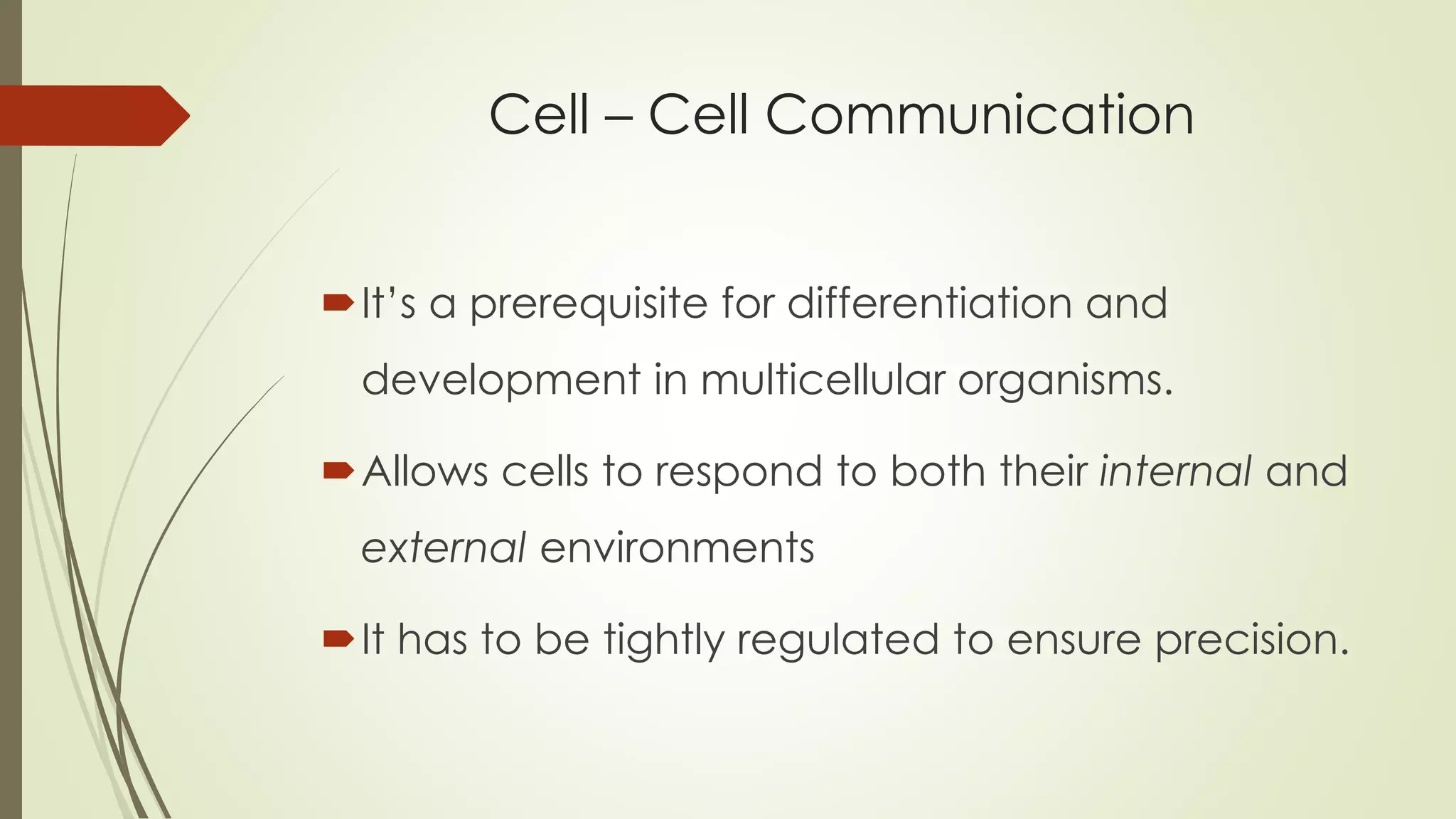 Cell – Cell Communication
It’s a prerequisite for differentiation and
development in multicellular organisms.
Allows cells to respond to both their internal and
external environments
It has to be tightly regulated to ensure precision.
 