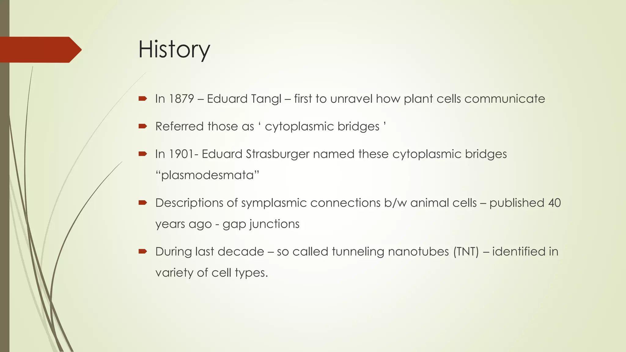 History
 In 1879 – Eduard Tangl – first to unravel how plant cells communicate
 Referred those as ‘ cytoplasmic bridges ’
 In 1901- Eduard Strasburger named these cytoplasmic bridges
“plasmodesmata”
 Descriptions of symplasmic connections b/w animal cells – published 40
years ago - gap junctions
 During last decade – so called tunneling nanotubes (TNT) – identified in
variety of cell types.
 