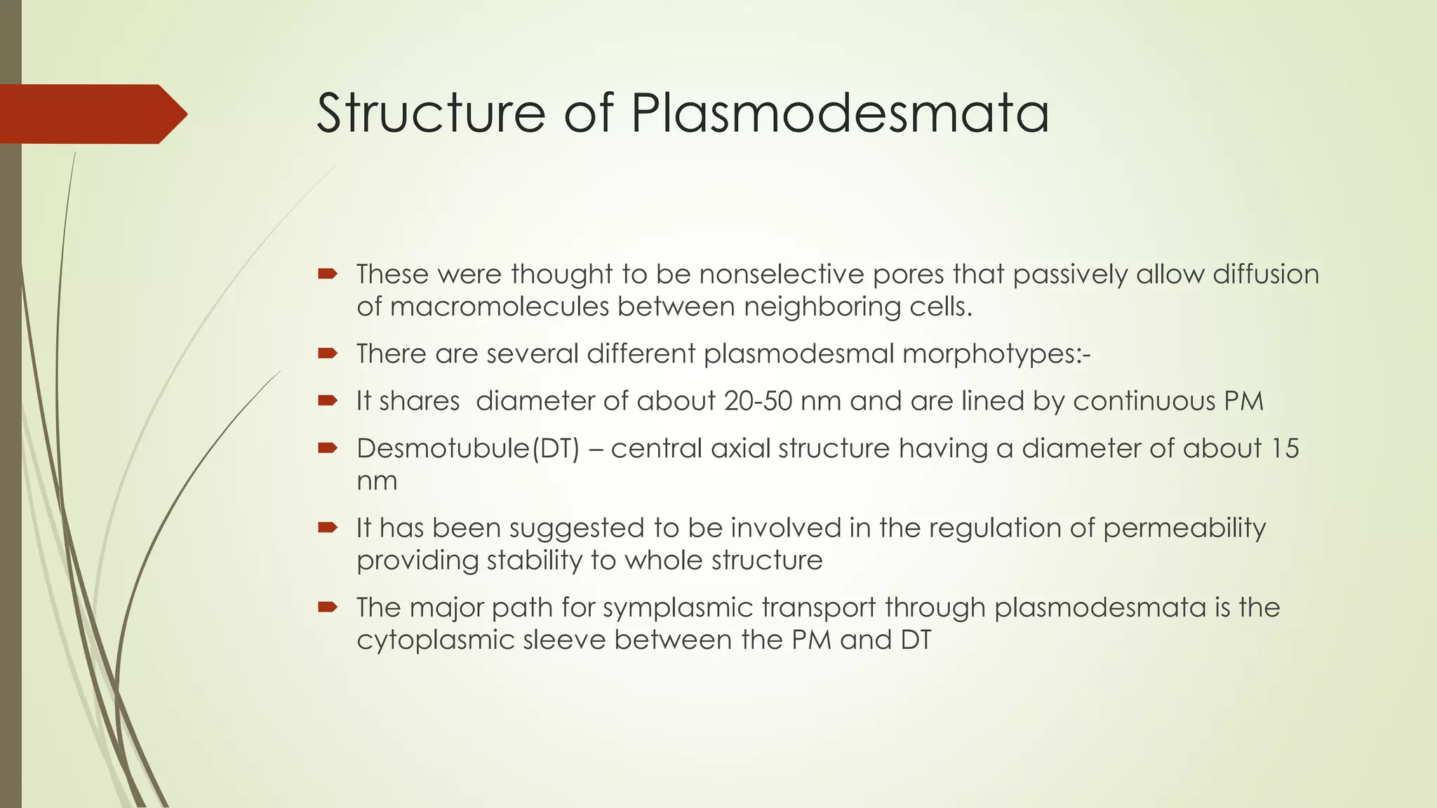 Structure of Plasmodesmata
 These were thought to be nonselective pores that passively allow diffusion
of macromolecules between neighboring cells.
 There are several different plasmodesmal morphotypes:-
 It shares diameter of about 20-50 nm and are lined by continuous PM
 Desmotubule(DT) – central axial structure having a diameter of about 15
nm
 It has been suggested to be involved in the regulation of permeability
providing stability to whole structure
 The major path for symplasmic transport through plasmodesmata is the
cytoplasmic sleeve between the PM and DT
 