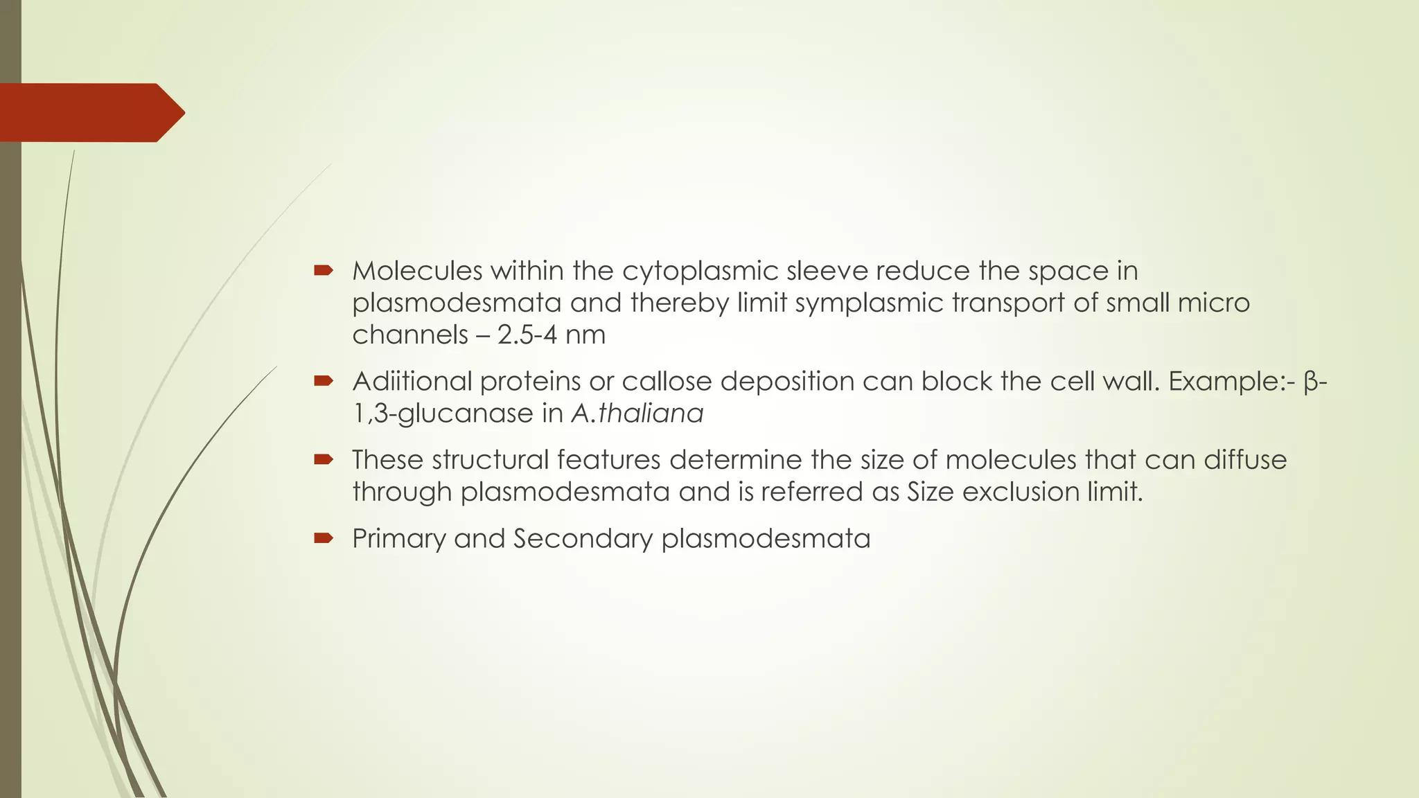  Molecules within the cytoplasmic sleeve reduce the space in
plasmodesmata and thereby limit symplasmic transport of small micro
channels – 2.5-4 nm
 Adiitional proteins or callose deposition can block the cell wall. Example:- β-
1,3-glucanase in A.thaliana
 These structural features determine the size of molecules that can diffuse
through plasmodesmata and is referred as Size exclusion limit.
 Primary and Secondary plasmodesmata
 