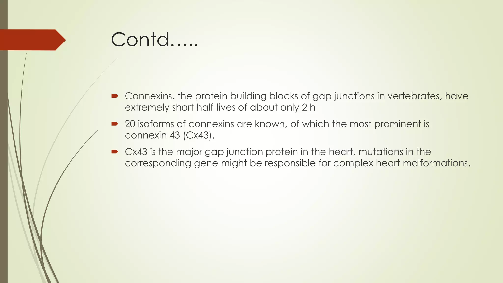 Contd…..
 Connexins, the protein building blocks of gap junctions in vertebrates, have
extremely short half-lives of about only 2 h
 20 isoforms of connexins are known, of which the most prominent is
connexin 43 (Cx43).
 Cx43 is the major gap junction protein in the heart, mutations in the
corresponding gene might be responsible for complex heart malformations.
 