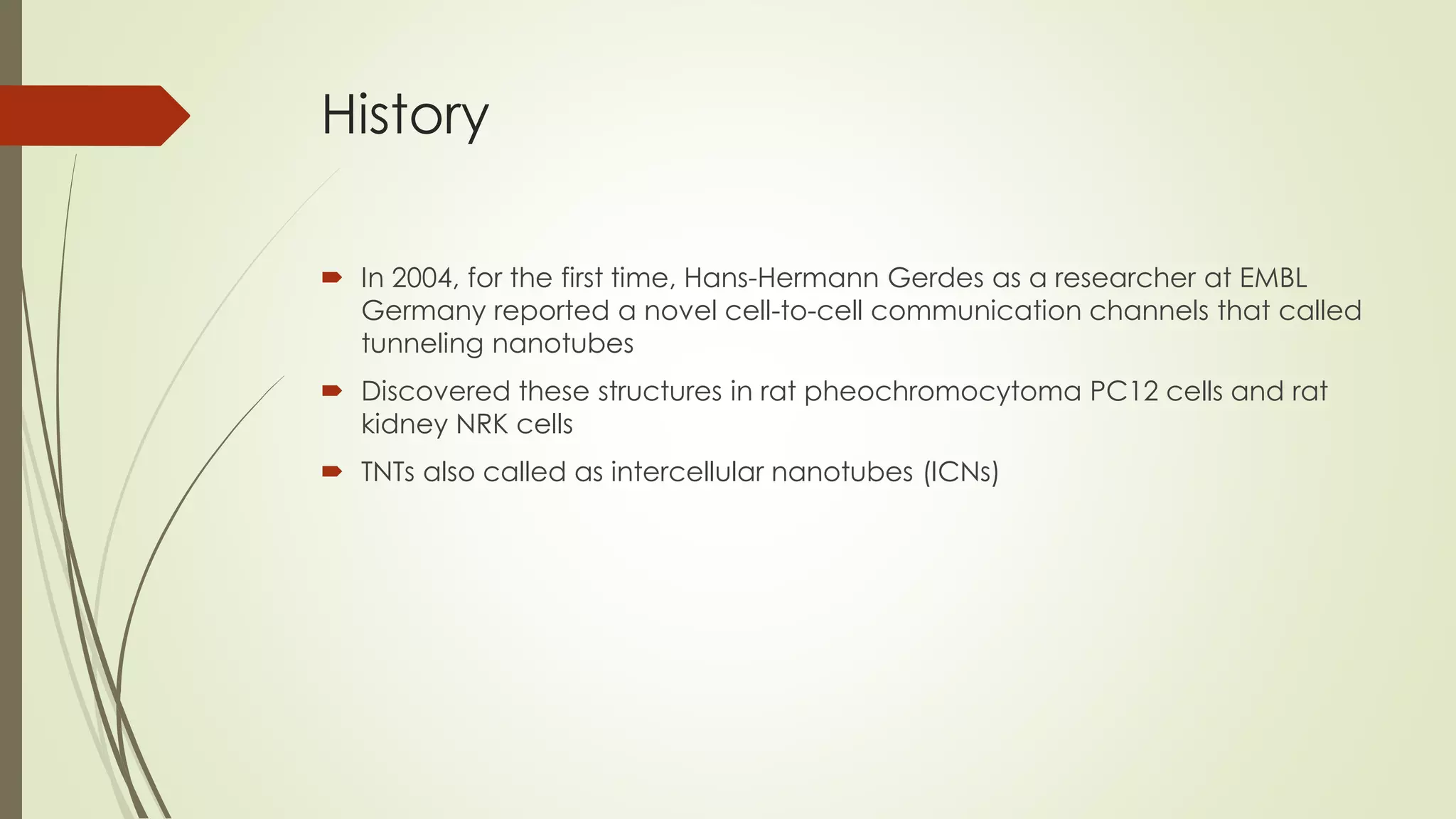 History
 In 2004, for the first time, Hans-Hermann Gerdes as a researcher at EMBL
Germany reported a novel cell-to-cell communication channels that called
tunneling nanotubes
 Discovered these structures in rat pheochromocytoma PC12 cells and rat
kidney NRK cells
 TNTs also called as intercellular nanotubes (ICNs)
 
