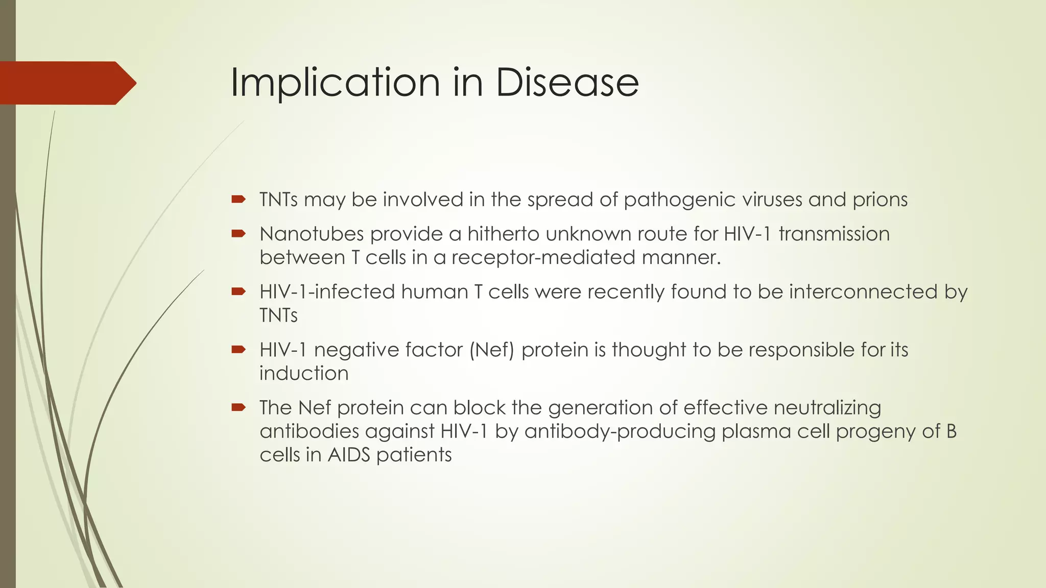 Implication in Disease
 TNTs may be involved in the spread of pathogenic viruses and prions
 Nanotubes provide a hitherto unknown route for HIV-1 transmission
between T cells in a receptor-mediated manner.
 HIV-1-infected human T cells were recently found to be interconnected by
TNTs
 HIV-1 negative factor (Nef) protein is thought to be responsible for its
induction
 The Nef protein can block the generation of effective neutralizing
antibodies against HIV-1 by antibody-producing plasma cell progeny of B
cells in AIDS patients
 