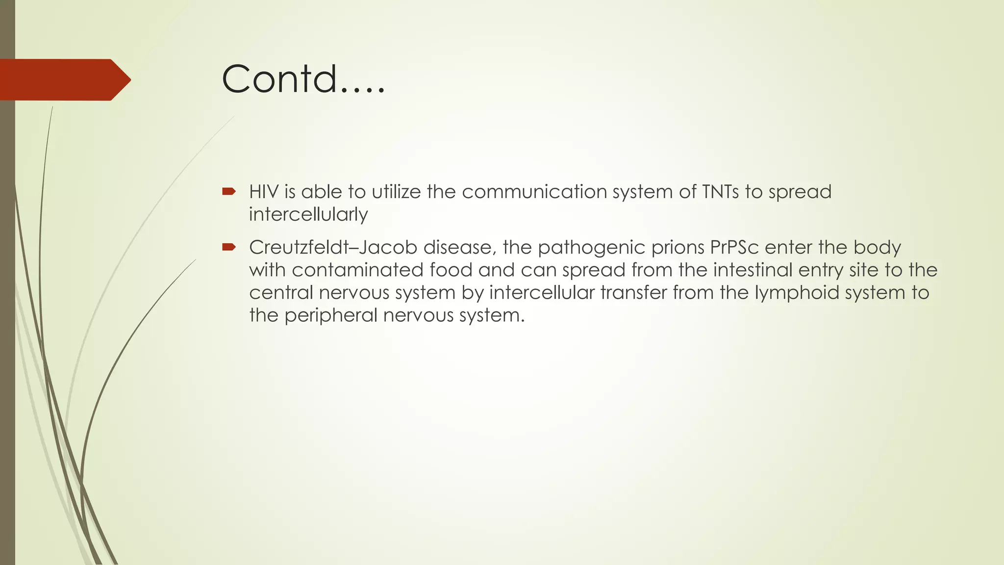 Contd….
 HIV is able to utilize the communication system of TNTs to spread
intercellularly
 Creutzfeldt–Jacob disease, the pathogenic prions PrPSc enter the body
with contaminated food and can spread from the intestinal entry site to the
central nervous system by intercellular transfer from the lymphoid system to
the peripheral nervous system.
 