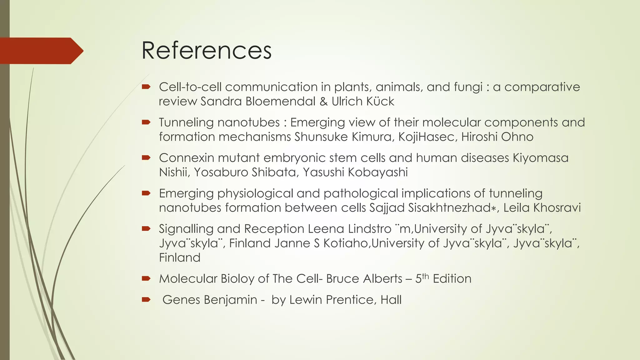 References
 Cell-to-cell communication in plants, animals, and fungi : a comparative
review Sandra Bloemendal & Ulrich Kück
 Tunneling nanotubes : Emerging view of their molecular components and
formation mechanisms Shunsuke Kimura, KojiHasec, Hiroshi Ohno
 Connexin mutant embryonic stem cells and human diseases Kiyomasa
Nishii, Yosaburo Shibata, Yasushi Kobayashi
 Emerging physiological and pathological implications of tunneling
nanotubes formation between cells Sajjad Sisakhtnezhad∗, Leila Khosravi
 Signalling and Reception Leena Lindstro ¨m,University of Jyva¨skyla¨,
Jyva¨skyla¨, Finland Janne S Kotiaho,University of Jyva¨skyla¨, Jyva¨skyla¨,
Finland
 Molecular Bioloy of The Cell- Bruce Alberts – 5th Edition
 Genes Benjamin - by Lewin Prentice, Hall
 