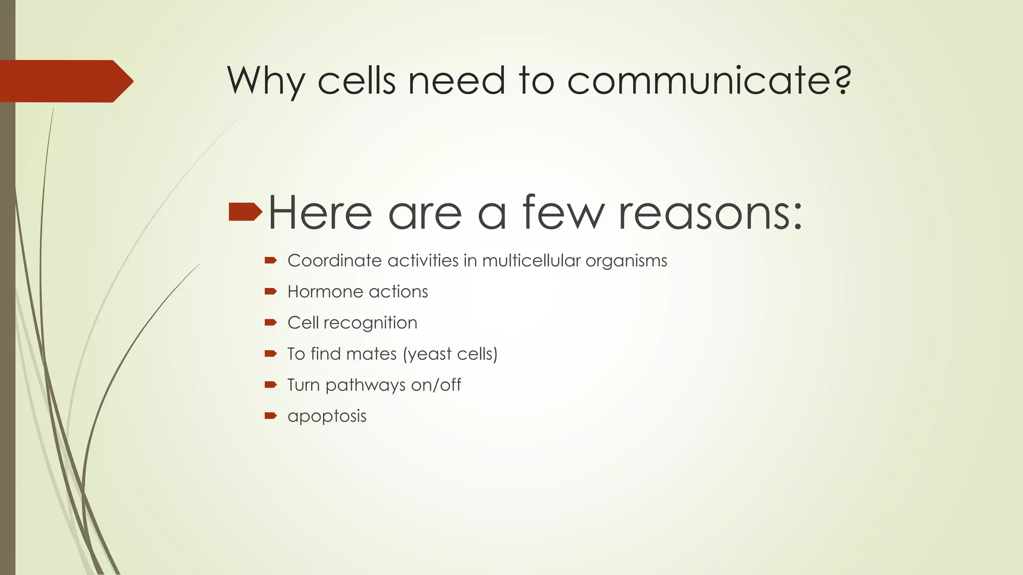 Why cells need to communicate?
Here are a few reasons:
 Coordinate activities in multicellular organisms
 Hormone actions
 Cell recognition
 To find mates (yeast cells)
 Turn pathways on/off
 apoptosis
 