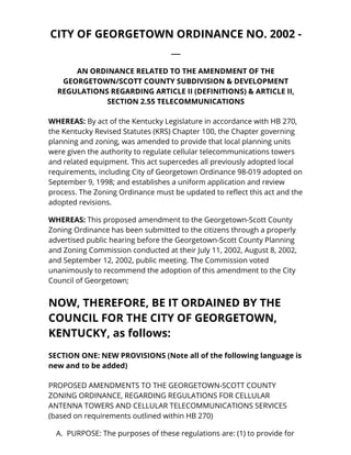 CITY OF GEORGETOWN ORDINANCE NO. 2002 - 
__ 
AN ORDINANCE RELATED TO THE AMENDMENT OF THE 
GEORGETOWN/SCOTT COUNTY SUBDIVISION & DEVELOPMENT 
REGULATIONS REGARDING ARTICLE II (DEFINITIONS) & ARTICLE II, 
SECTION 2.55 TELECOMMUNICATIONS 
WHEREAS: By act of the Kentucky Legislature in accordance with HB 270, 
the Kentucky Revised Statutes (KRS) Chapter 100, the Chapter governing 
planning and zoning, was amended to provide that local planning units 
were given the authority to regulate cellular telecommunications towers 
and related equipment. This act supercedes all previously adopted local 
requirements, including City of Georgetown Ordinance 98-019 adopted on 
September 9, 1998; and establishes a uniform application and review 
process. The Zoning Ordinance must be updated to reflect this act and the 
adopted revisions. 
WHEREAS: This proposed amendment to the Georgetown-Scott County 
Zoning Ordinance has been submitted to the citizens through a properly 
advertised public hearing before the Georgetown-Scott County Planning 
and Zoning Commission conducted at their July 11, 2002, August 8, 2002, 
and September 12, 2002, public meeting. The Commission voted 
unanimously to recommend the adoption of this amendment to the City 
Council of Georgetown; 
NOW, THEREFORE, BE IT ORDAINED BY THE 
COUNCIL FOR THE CITY OF GEORGETOWN, 
KENTUCKY, as follows: 
SECTION ONE: NEW PROVISIONS (Note all of the following language is 
new and to be added) 
PROPOSED AMENDMENTS TO THE GEORGETOWN-SCOTT COUNTY 
ZONING ORDINANCE, REGARDING REGULATIONS FOR CELLULAR 
ANTENNA TOWERS AND CELLULAR TELECOMMUNICATIONS SERVICES 
(based on requirements outlined within HB 270) 
A. PURPOSE: The purposes of these regulations are: (1) to provide for 
 