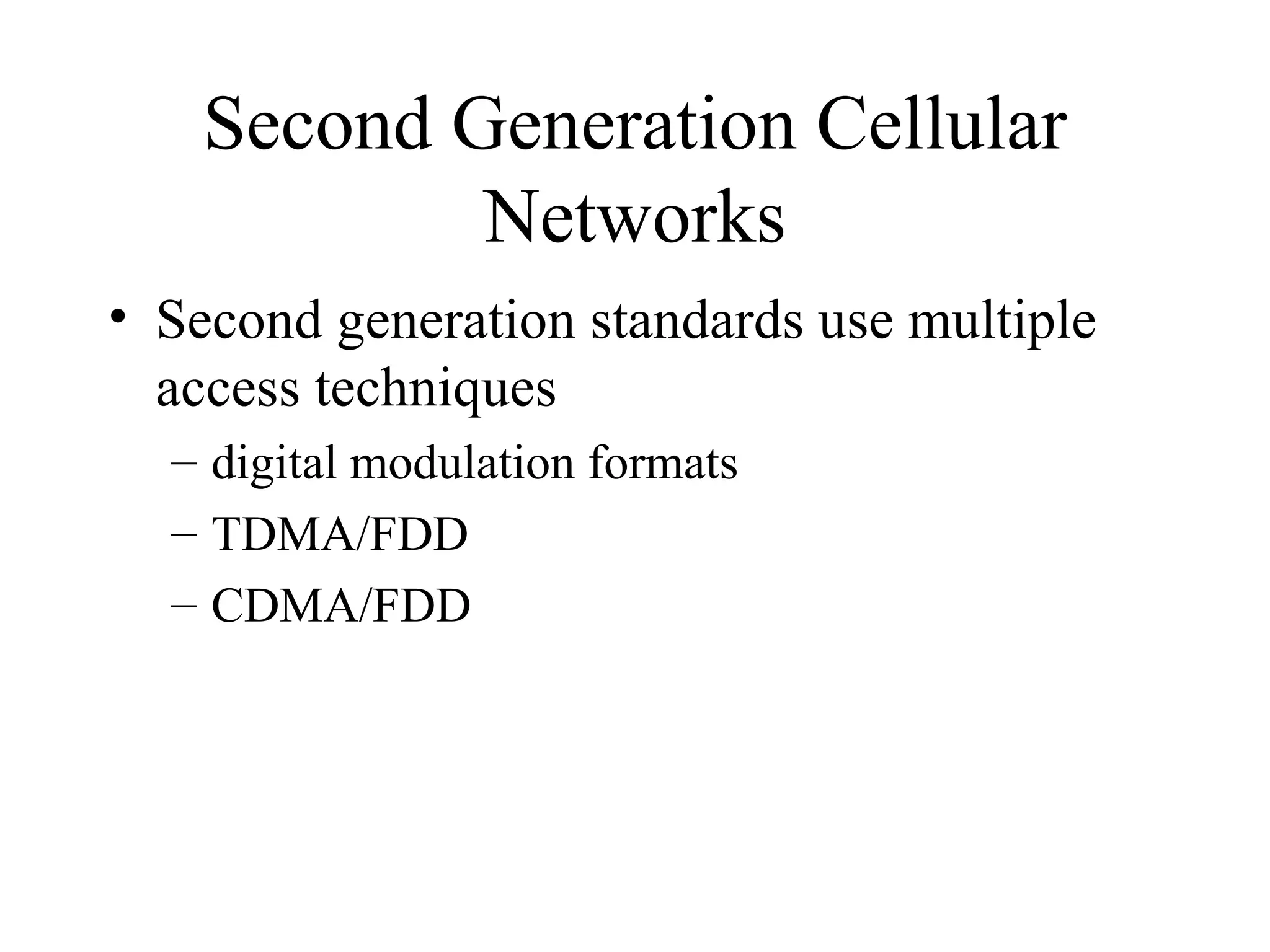 Second Generation Cellular
            Networks
• Second generation standards use multiple
  access techniques
  – digital modulation formats
  – TDMA/FDD
  – CDMA/FDD
 