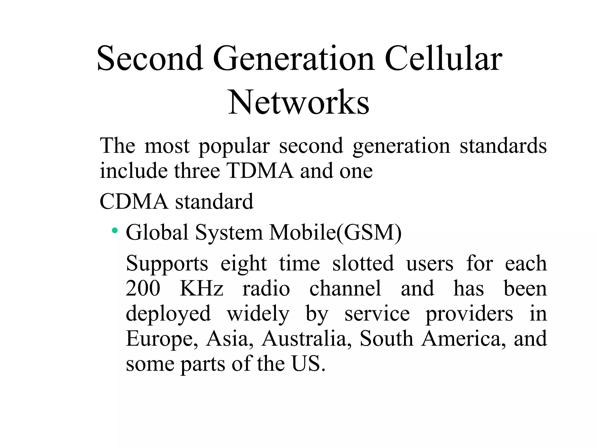 Second Generation Cellular
        Networks
The most popular second generation standards
include three TDMA and one
CDMA standard
 • Global System Mobile(GSM)
   Supports eight time slotted users for each
   200 KHz radio channel and has been
   deployed widely by service providers in
   Europe, Asia, Australia, South America, and
   some parts of the US.
 
