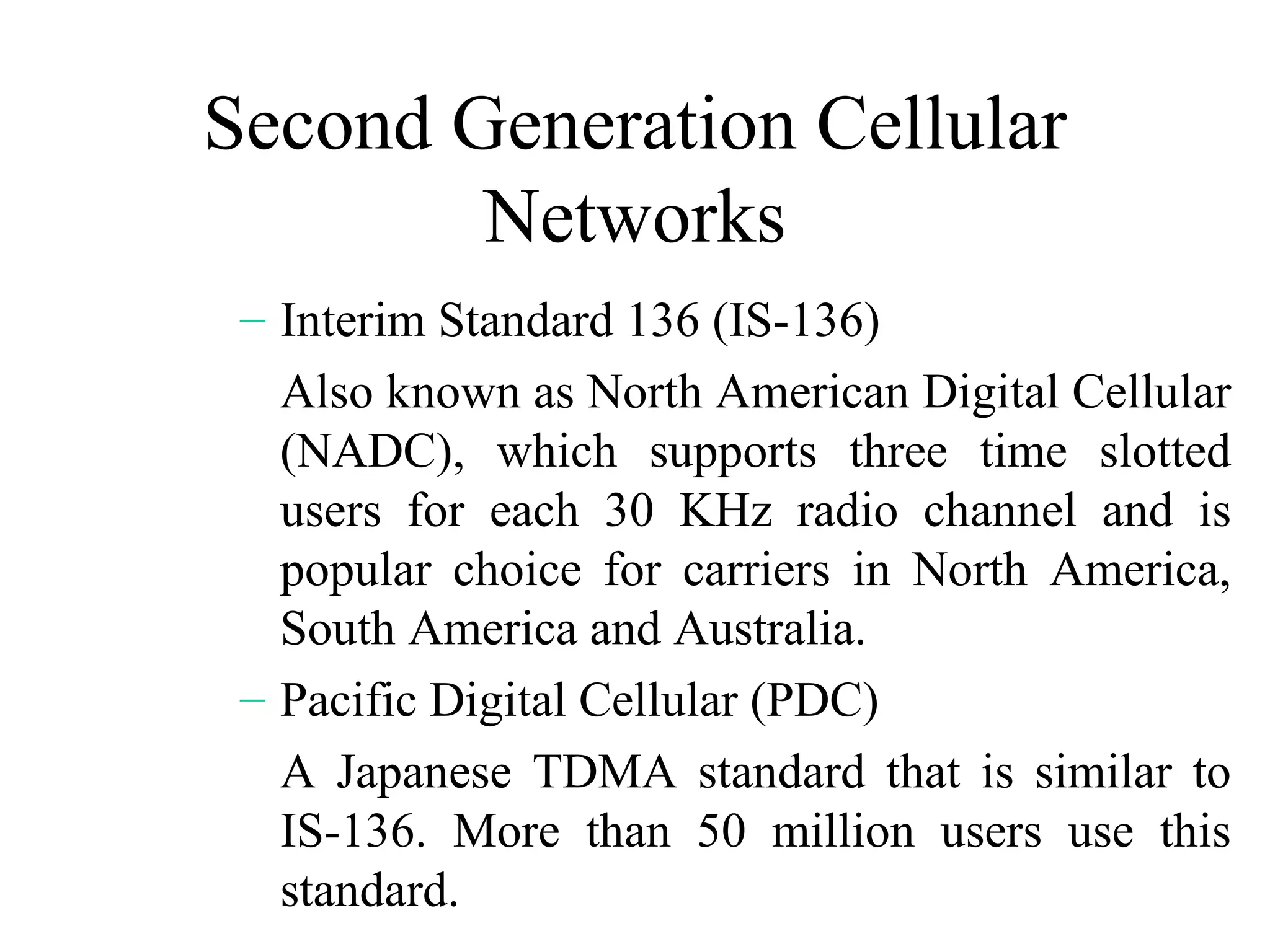 Second Generation Cellular
        Networks
 – Interim Standard 136 (IS-136)
   Also known as North American Digital Cellular
   (NADC), which supports three time slotted
   users for each 30 KHz radio channel and is
   popular choice for carriers in North America,
   South America and Australia.
 – Pacific Digital Cellular (PDC)
   A Japanese TDMA standard that is similar to
   IS-136. More than 50 million users use this
   standard.
 