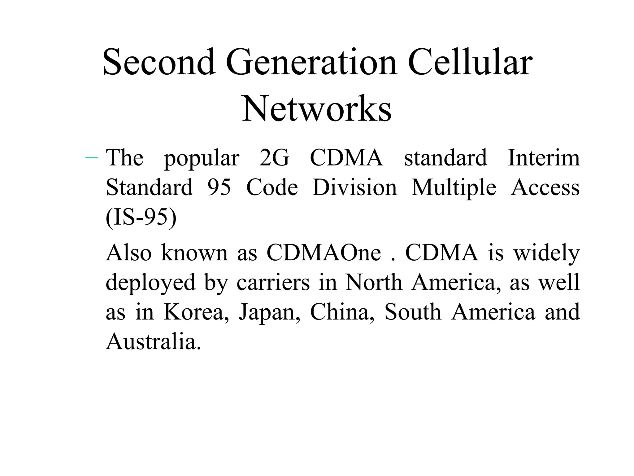 Second Generation Cellular
         Networks
– The popular 2G CDMA standard Interim
  Standard 95 Code Division Multiple Access
  (IS-95)
  Also known as CDMAOne . CDMA is widely
  deployed by carriers in North America, as well
  as in Korea, Japan, China, South America and
  Australia.
 