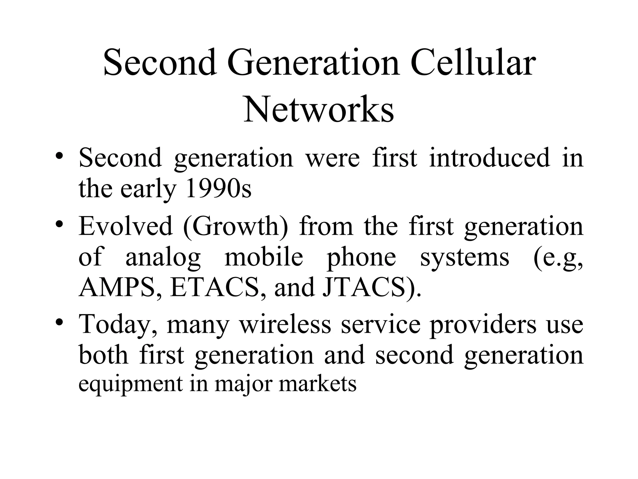 Second Generation Cellular
            Networks
• Second generation were first introduced in
  the early 1990s
• Evolved (Growth) from the first generation
  of analog mobile phone systems (e.g,
  AMPS, ETACS, and JTACS).
• Today, many wireless service providers use
  both first generation and second generation
  equipment in major markets
 