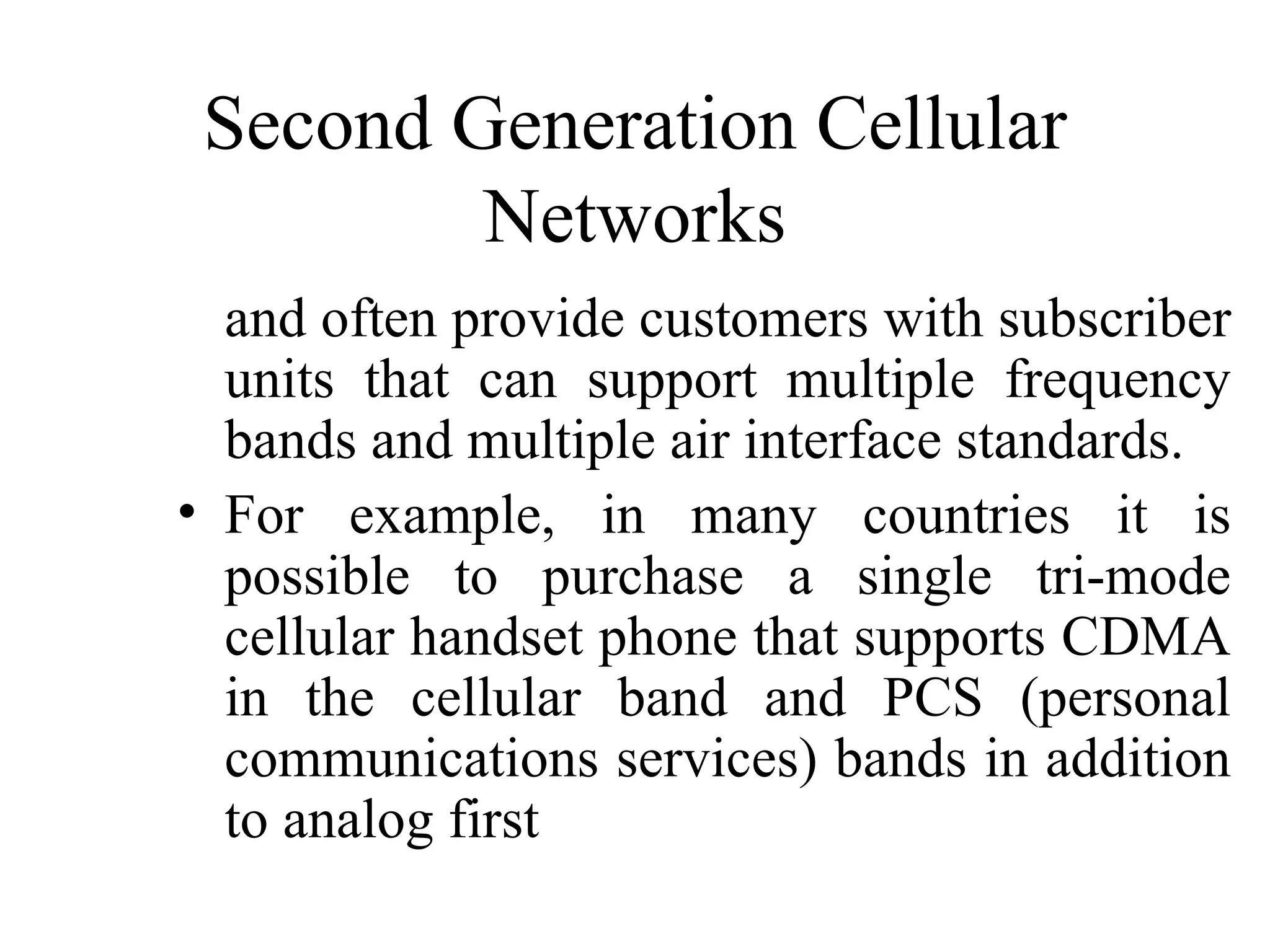 Second Generation Cellular
         Networks
  and often provide customers with subscriber
  units that can support multiple frequency
  bands and multiple air interface standards.
• For example, in many countries it is
  possible to purchase a single tri-mode
  cellular handset phone that supports CDMA
  in the cellular band and PCS (personal
  communications services) bands in addition
  to analog first
 