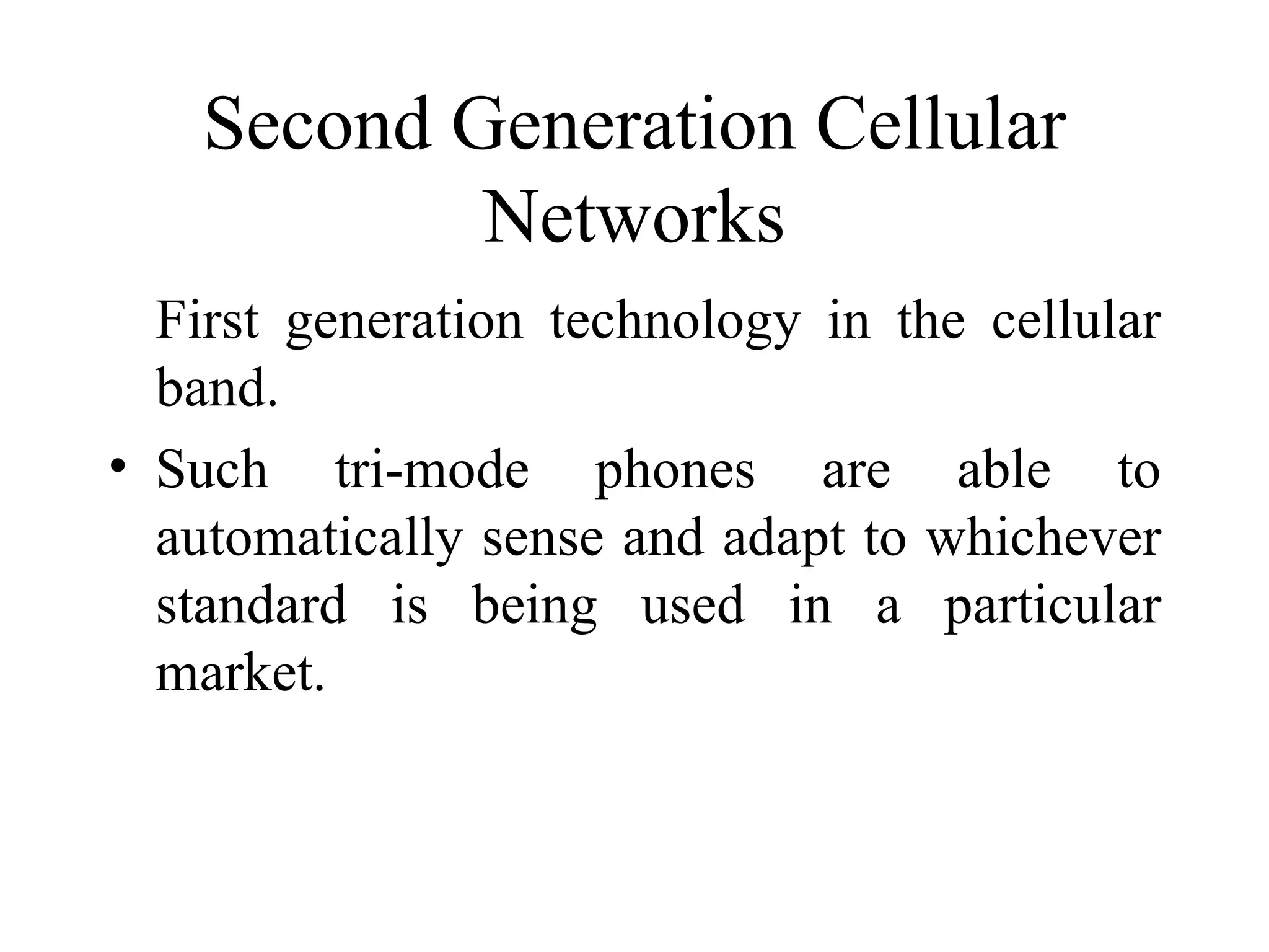 Second Generation Cellular
            Networks
  First generation technology in the cellular
  band.
• Such tri-mode phones are able to
  automatically sense and adapt to whichever
  standard is being used in a particular
  market.
 