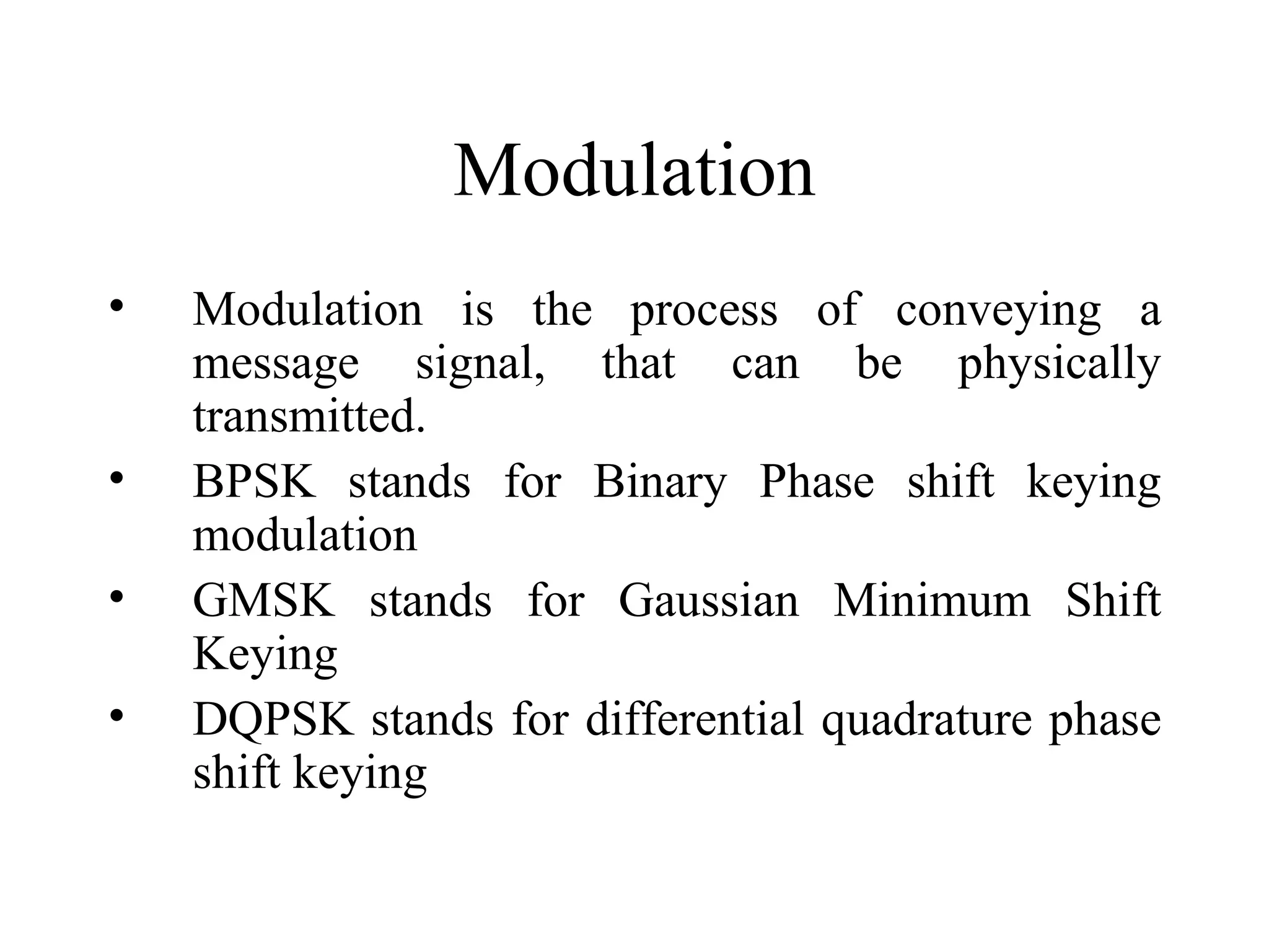 Modulation
•   Modulation is the process of conveying a
    message signal, that can be physically
    transmitted.
•   BPSK stands for Binary Phase shift keying
    modulation
•   GMSK stands for Gaussian Minimum Shift
    Keying
•   DQPSK stands for differential quadrature phase
    shift keying
 
