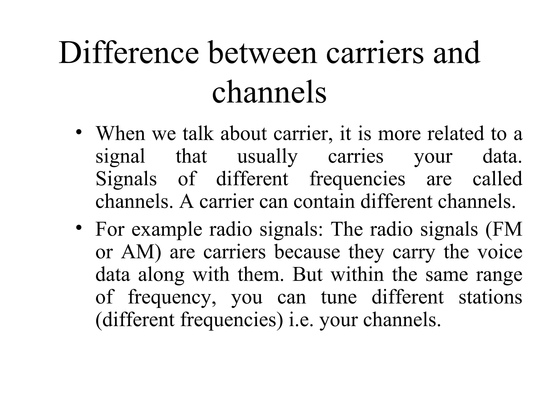 Difference between carriers and
           channels
 • When we talk about carrier, it is more related to a
   signal that usually carries your data.
   Signals of different frequencies are called
   channels. A carrier can contain different channels.
 • For example radio signals: The radio signals (FM
   or AM) are carriers because they carry the voice
   data along with them. But within the same range
   of frequency, you can tune different stations
   (different frequencies) i.e. your channels.
 