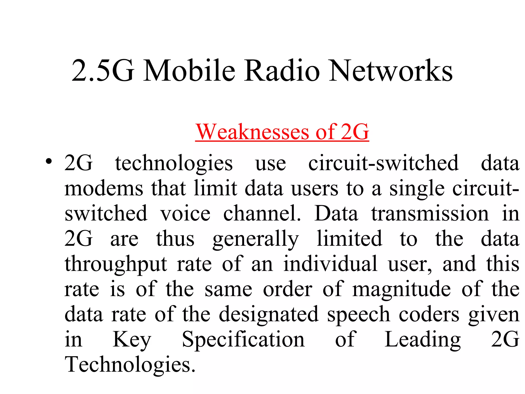 2.5G Mobile Radio Networks
                 Weaknesses of 2G
• 2G technologies use circuit-switched data
  modems that limit data users to a single circuit-
  switched voice channel. Data transmission in
  2G are thus generally limited to the data
  throughput rate of an individual user, and this
  rate is of the same order of magnitude of the
  data rate of the designated speech coders given
  in Key Specification of Leading 2G
  Technologies.
 