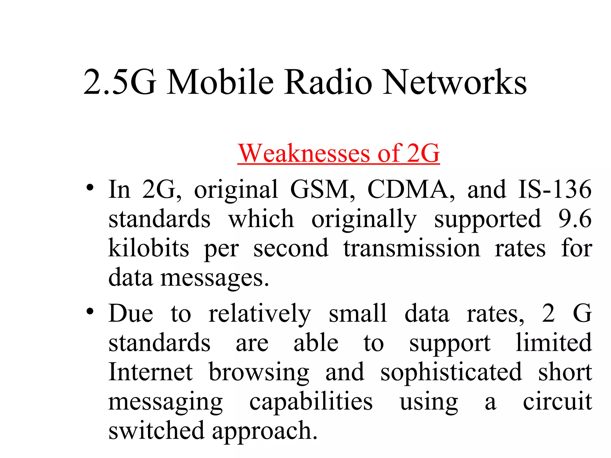 2.5G Mobile Radio Networks
              Weaknesses of 2G
• In 2G, original GSM, CDMA, and IS-136
  standards which originally supported 9.6
  kilobits per second transmission rates for
  data messages.
• Due to relatively small data rates, 2 G
  standards are able to support limited
  Internet browsing and sophisticated short
  messaging capabilities using a circuit
  switched approach.
 