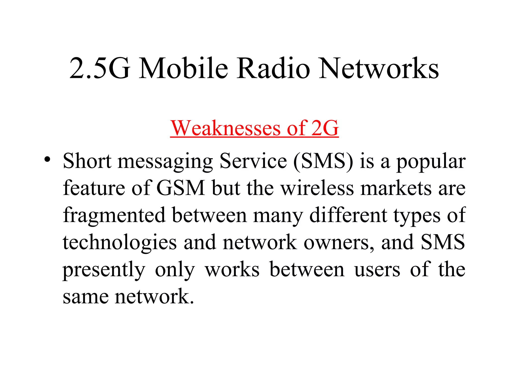 2.5G Mobile Radio Networks
              Weaknesses of 2G
• Short messaging Service (SMS) is a popular
  feature of GSM but the wireless markets are
  fragmented between many different types of
  technologies and network owners, and SMS
  presently only works between users of the
  same network.
 