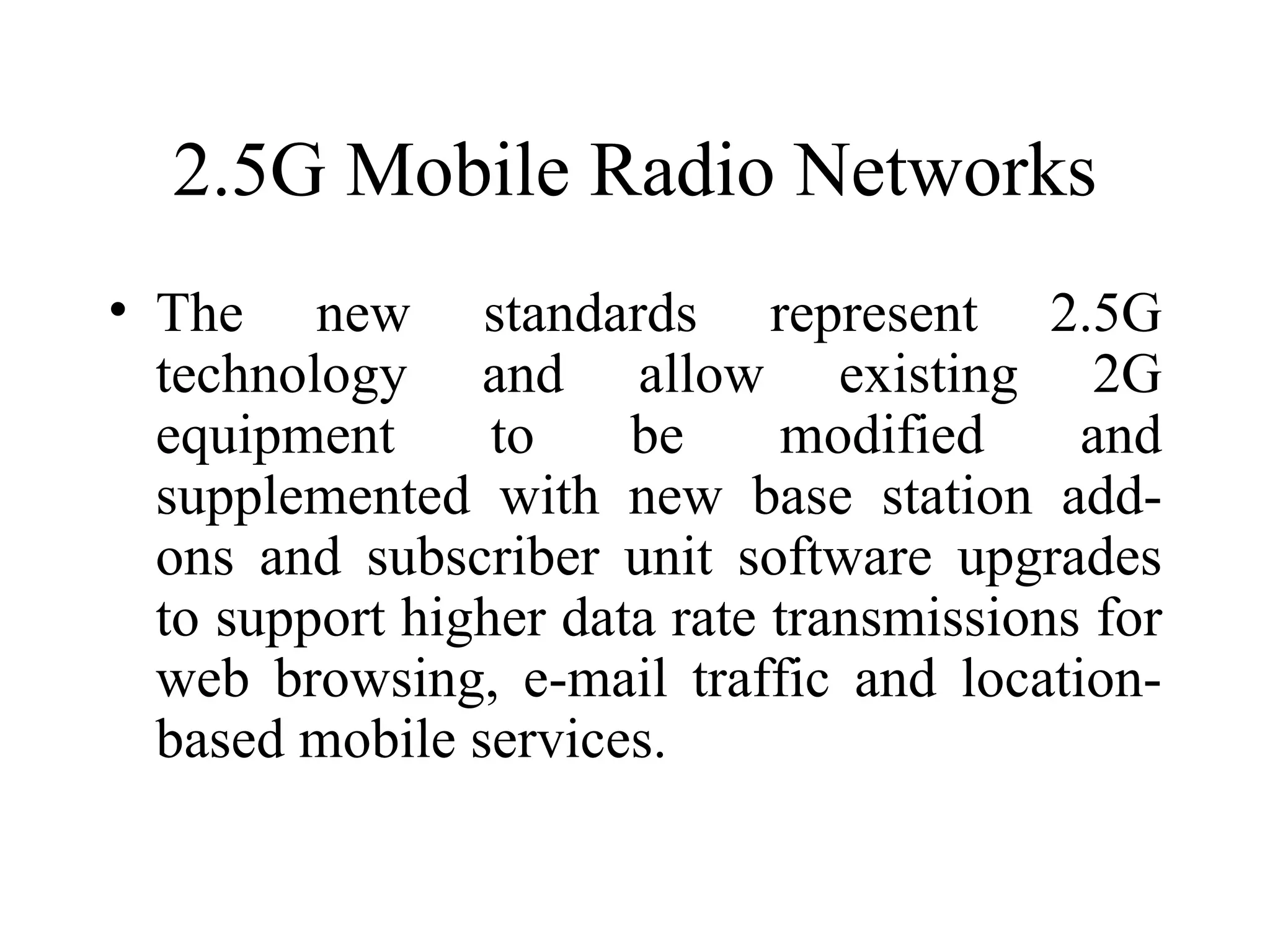 2.5G Mobile Radio Networks
• The new standards represent 2.5G
  technology and allow existing 2G
  equipment      to    be     modified     and
  supplemented with new base station add-
  ons and subscriber unit software upgrades
  to support higher data rate transmissions for
  web browsing, e-mail traffic and location-
  based mobile services.
 