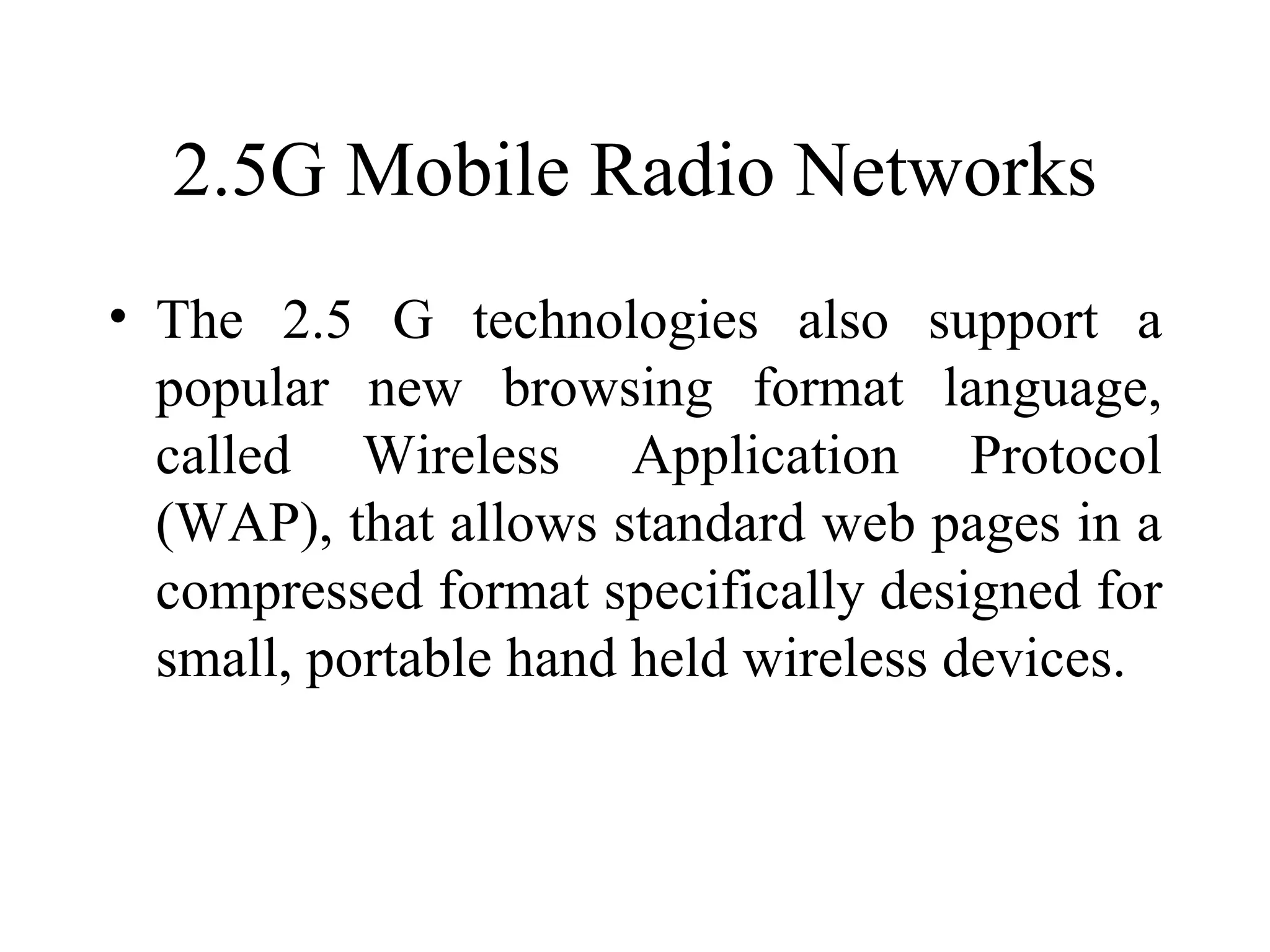 2.5G Mobile Radio Networks
• The 2.5 G technologies also support a
  popular new browsing format language,
  called Wireless Application Protocol
  (WAP), that allows standard web pages in a
  compressed format specifically designed for
  small, portable hand held wireless devices.
 