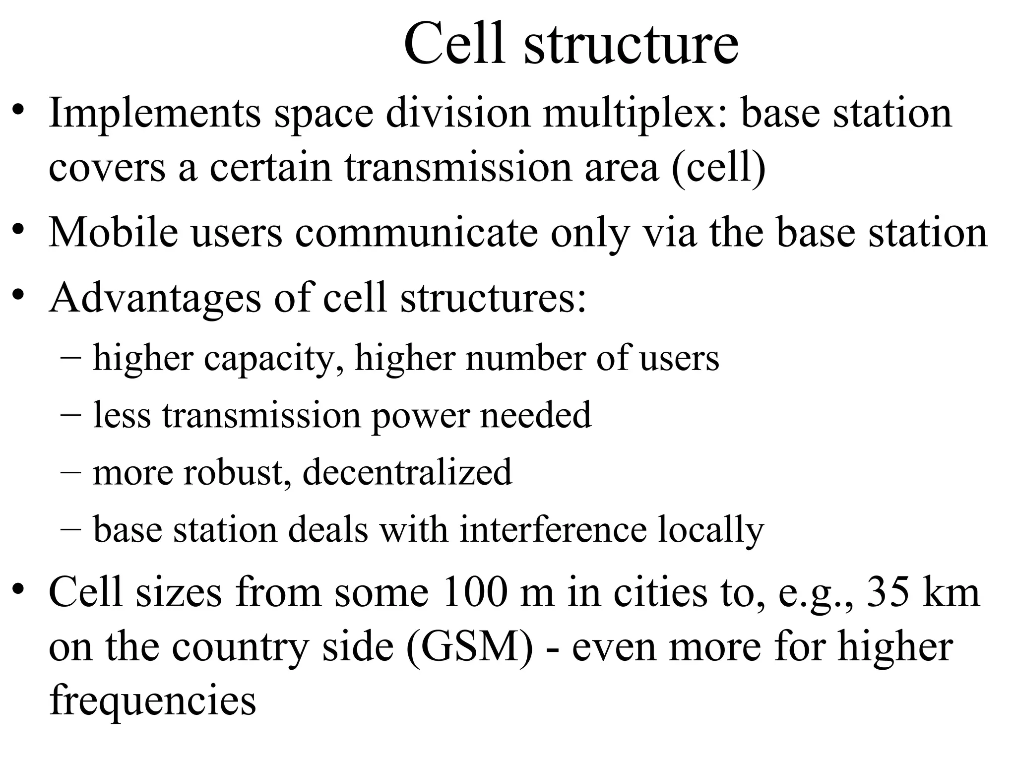 Cell structure
• Implements space division multiplex: base station
  covers a certain transmission area (cell)
• Mobile users communicate only via the base station
• Advantages of cell structures:
  –   higher capacity, higher number of users
  –   less transmission power needed
  –   more robust, decentralized
  –   base station deals with interference locally
• Cell sizes from some 100 m in cities to, e.g., 35 km
  on the country side (GSM) - even more for higher
  frequencies
 