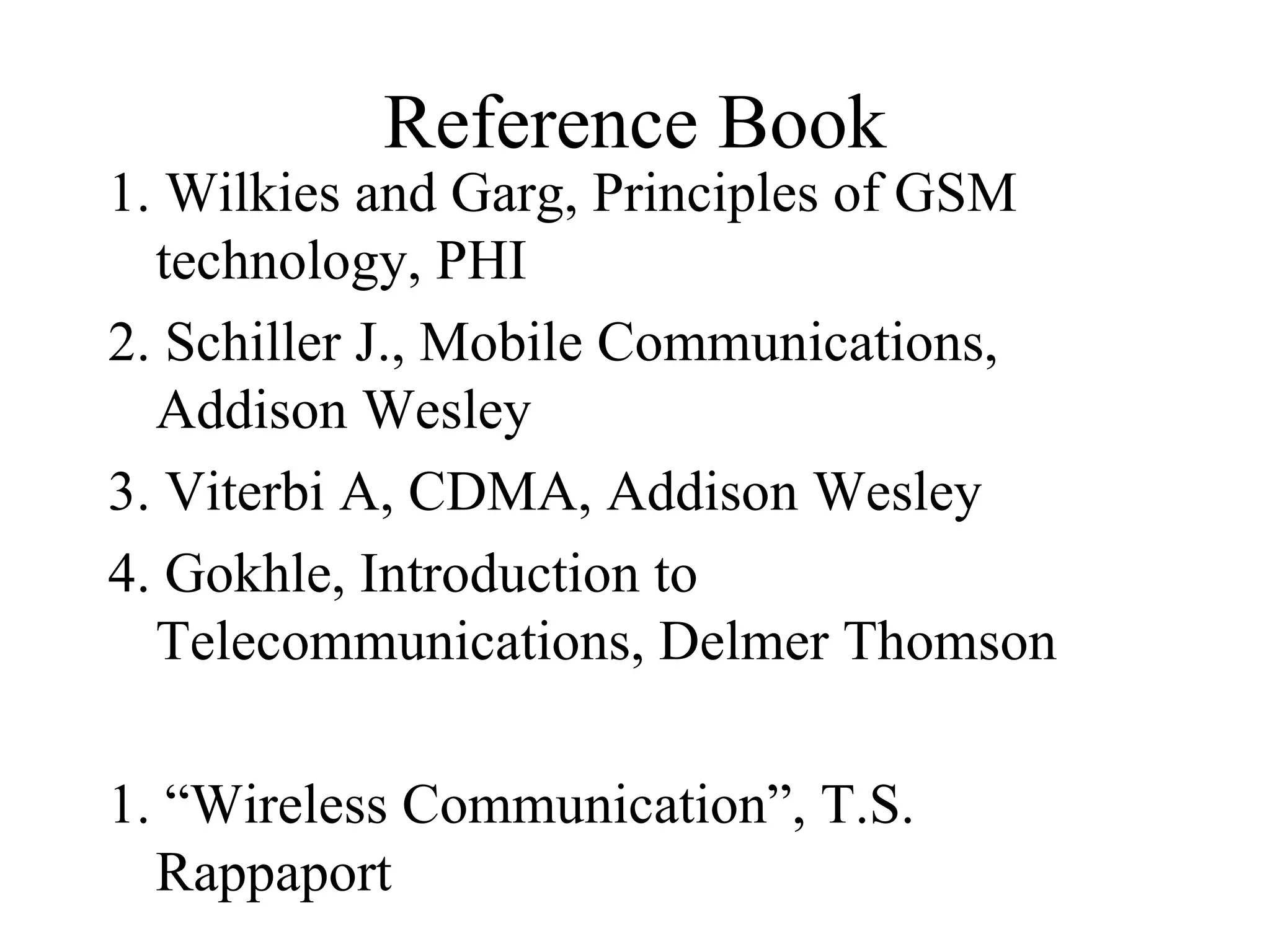 Reference Book
1. Wilkies and Garg, Principles of GSM
  technology, PHI
2. Schiller J., Mobile Communications,
  Addison Wesley
3. Viterbi A, CDMA, Addison Wesley
4. Gokhle, Introduction to
  Telecommunications, Delmer Thomson

1. “Wireless Communication”, T.S.
  Rappaport
 