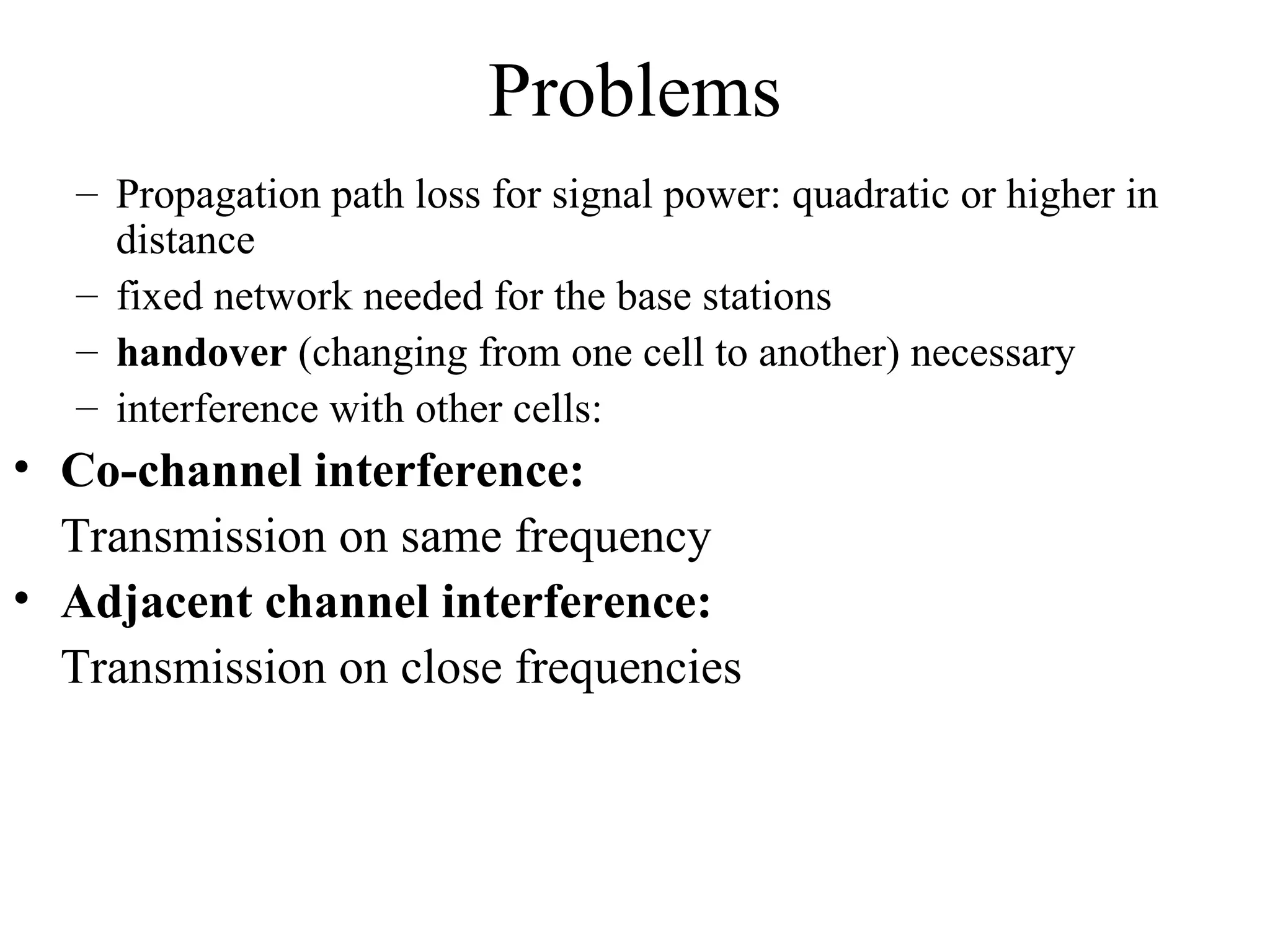 Problems
   – Propagation path loss for signal power: quadratic or higher in
     distance
   – fixed network needed for the base stations
   – handover (changing from one cell to another) necessary
   – interference with other cells:
• Co-channel interference:
  Transmission on same frequency
• Adjacent channel interference:
  Transmission on close frequencies
 