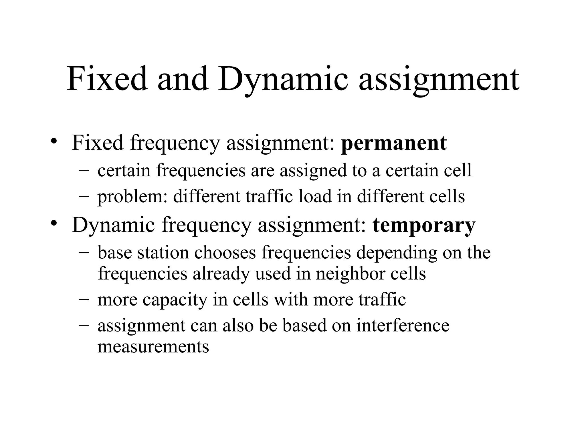 Fixed and Dynamic assignment
• Fixed frequency assignment: permanent
  – certain frequencies are assigned to a certain cell
  – problem: different traffic load in different cells
• Dynamic frequency assignment: temporary
  – base station chooses frequencies depending on the
    frequencies already used in neighbor cells
  – more capacity in cells with more traffic
  – assignment can also be based on interference
    measurements
 