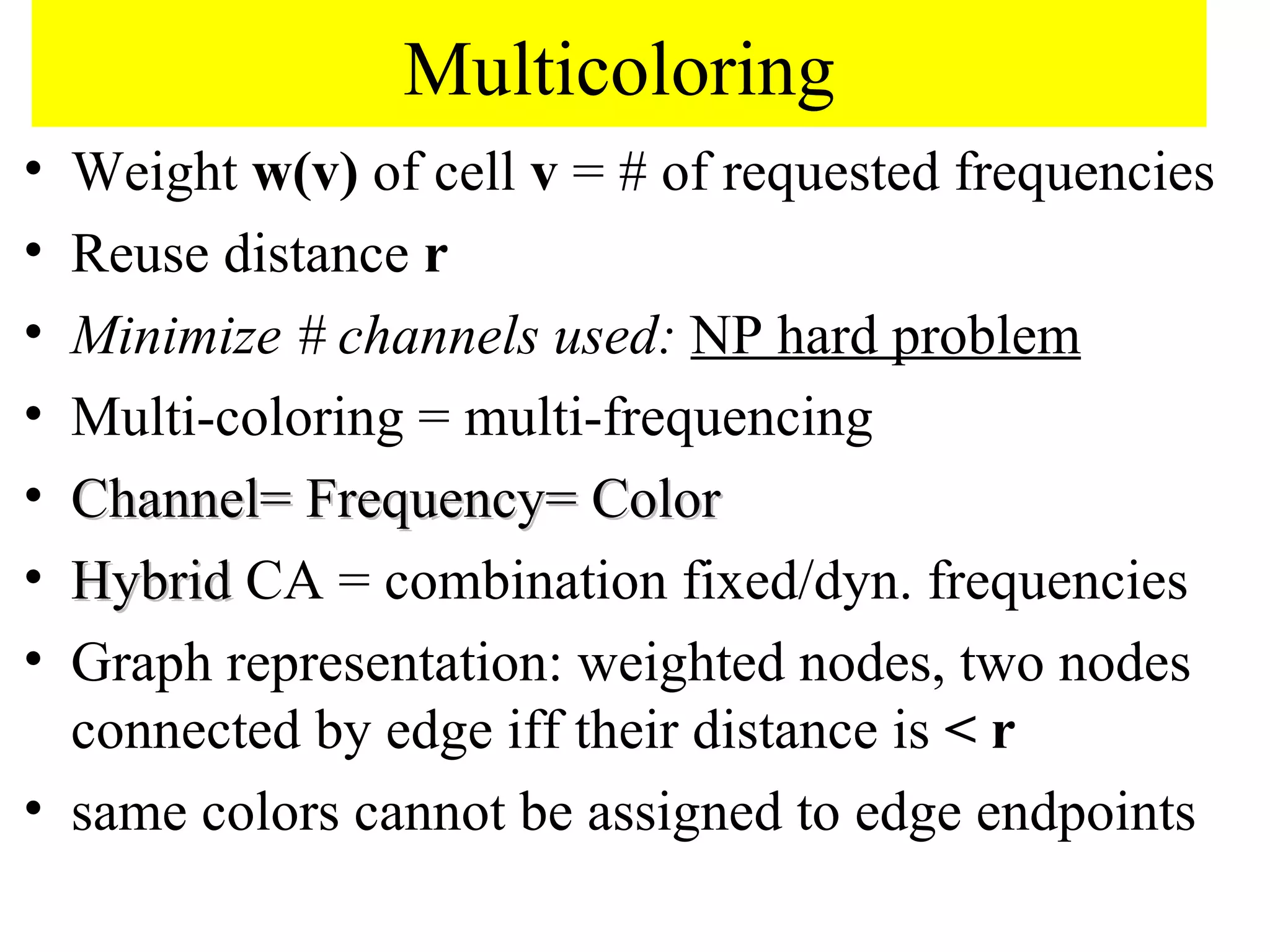 Multicoloring
• Weight w(v) of cell v = # of requested frequencies
• Reuse distance r
• Minimize # channels used: NP hard problem
• Multi-coloring = multi-frequencing
• Channel= Frequency= Color
• Hybrid CA = combination fixed/dyn. frequencies
• Graph representation: weighted nodes, two nodes
  connected by edge iff their distance is < r
• same colors cannot be assigned to edge endpoints
 