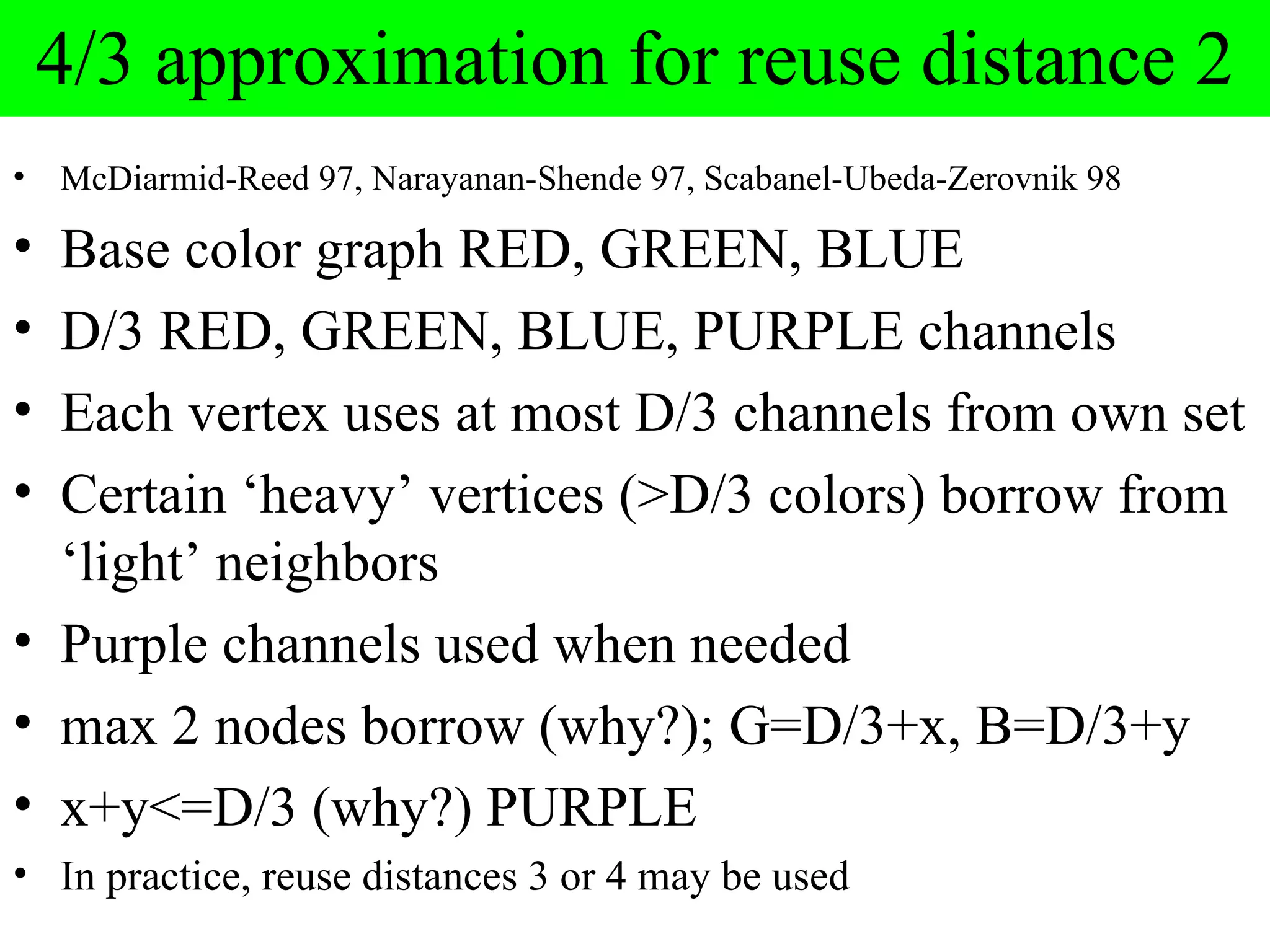 4/3 approximation for reuse distance 2
•   McDiarmid-Reed 97, Narayanan-Shende 97, Scabanel-Ubeda-Zerovnik 98

• Base color graph RED, GREEN, BLUE
• D/3 RED, GREEN, BLUE, PURPLE channels
• Each vertex uses at most D/3 channels from own set
• Certain ‘heavy’ vertices (>D/3 colors) borrow from
  ‘light’ neighbors
• Purple channels used when needed
• max 2 nodes borrow (why?); G=D/3+x, B=D/3+y
• x+y<=D/3 (why?) PURPLE
• In practice, reuse distances 3 or 4 may be used
 