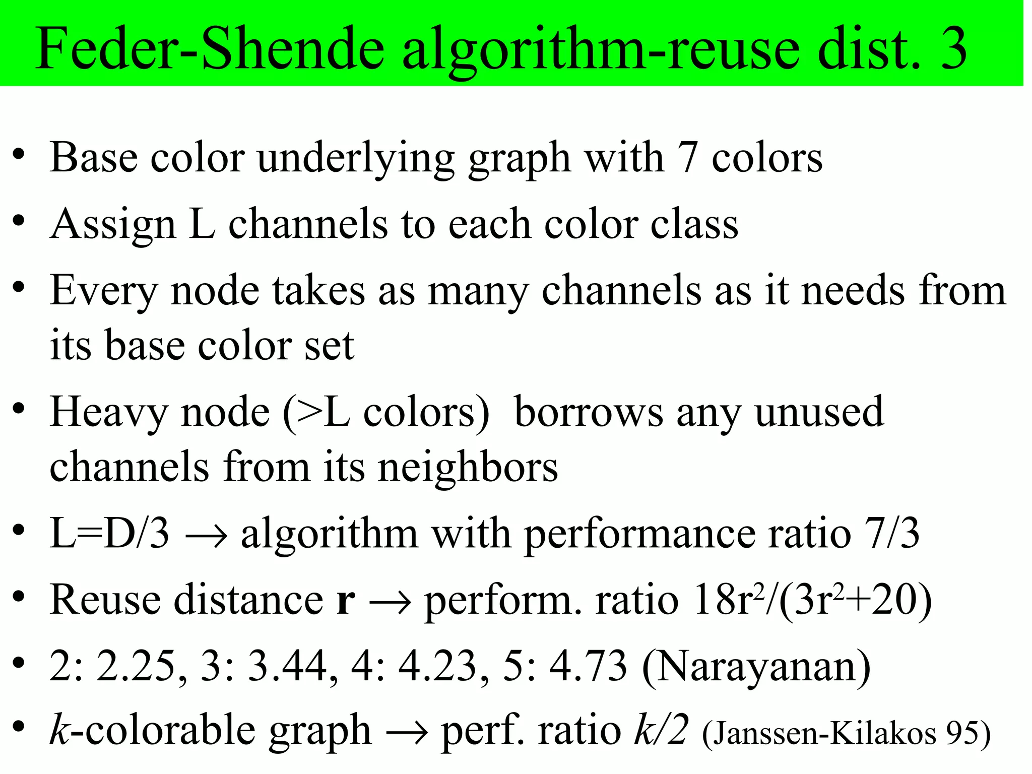 Feder-Shende algorithm-reuse dist. 3
• Base color underlying graph with 7 colors
• Assign L channels to each color class
• Every node takes as many channels as it needs from
  its base color set
• Heavy node (>L colors) borrows any unused
  channels from its neighbors
• L=D/3 → algorithm with performance ratio 7/3
• Reuse distance r → perform. ratio 18r2/(3r2+20)
• 2: 2.25, 3: 3.44, 4: 4.23, 5: 4.73 (Narayanan)
• k-colorable graph → perf. ratio k/2 (Janssen-Kilakos 95)
 