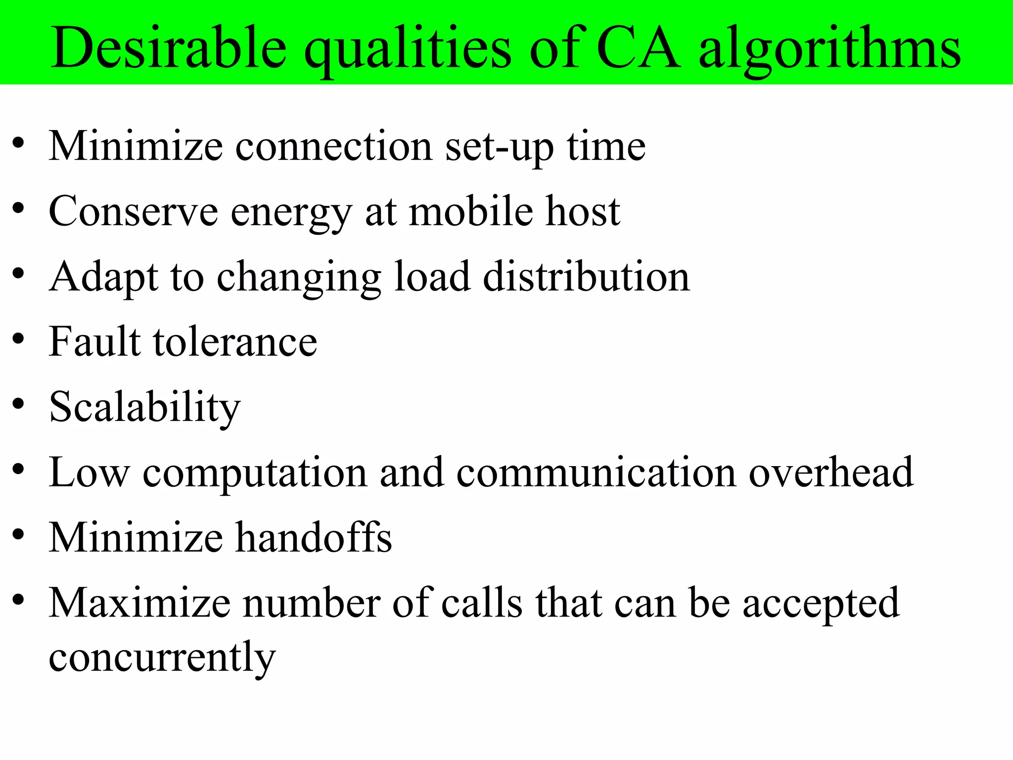 Desirable qualities of CA algorithms
•   Minimize connection set-up time
•   Conserve energy at mobile host
•   Adapt to changing load distribution
•   Fault tolerance
•   Scalability
•   Low computation and communication overhead
•   Minimize handoffs
•   Maximize number of calls that can be accepted
    concurrently
 