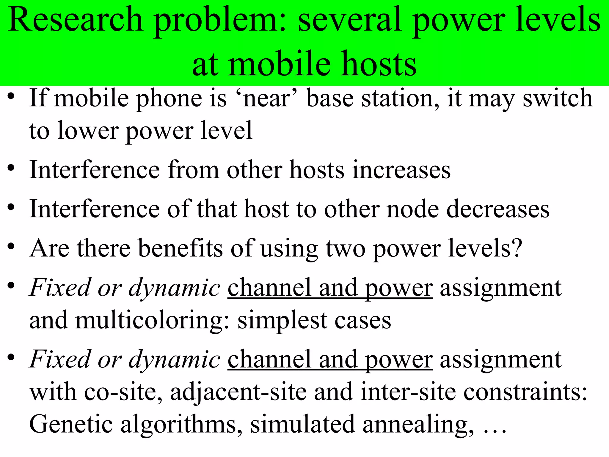 Research problem: several power levels
           at mobile hosts
• If mobile phone is ‘near’ base station, it may switch
  to lower power level
• Interference from other hosts increases
• Interference of that host to other node decreases
• Are there benefits of using two power levels?
• Fixed or dynamic channel and power assignment
  and multicoloring: simplest cases
• Fixed or dynamic channel and power assignment
  with co-site, adjacent-site and inter-site constraints:
  Genetic algorithms, simulated annealing, …
 