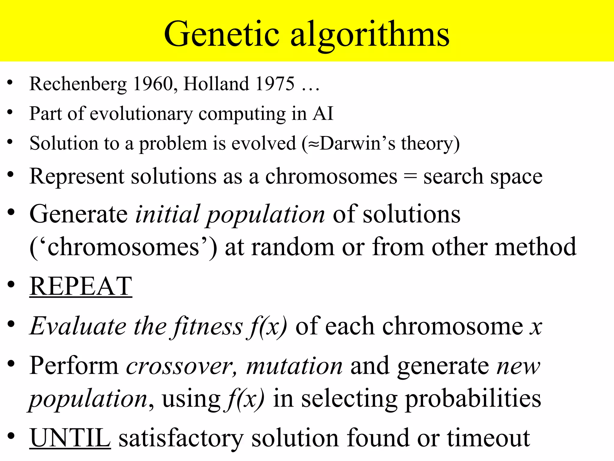 Genetic algorithms
• Rechenberg 1960, Holland 1975 …
• Part of evolutionary computing in AI
• Solution to a problem is evolved (≈Darwin’s theory)
• Represent solutions as a chromosomes = search space
• Generate initial population of solutions
  (‘chromosomes’) at random or from other method
• REPEAT
• Evaluate the fitness f(x) of each chromosome x
• Perform crossover, mutation and generate new
  population, using f(x) in selecting probabilities
• UNTIL satisfactory solution found or timeout
 